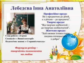 Професійне кредо:
Не з предметом до дітей,
а з дітьми – до предмета”.
Творче кредо:
“Від творчих здібностей –
до творчих особистостей”.
Життєве кредо:
“Хай оживає істина стара:
людина починається
з добра”.

Стаж роботи : 24 роки
Спеціаліст « Вищої категорії»
Педагогічне звання :« Старший вчитель»

Формула успіху –
творчість помножити
на любов

 