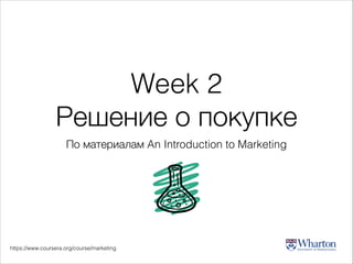 Week 2
Решение о покупке
По материалам An Introduction to Marketing

https://www.coursera.org/course/marketing

 