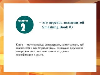 Pushbook

2

– это перевод знаменитой
Smashing Book #3

Книга — мостик между управленцем, маркетологом, вебаналитиком и веб-разработчиком, одинаково полезная и
интересная всем, вне зависимости от уровня
квалификации и опыта.

 