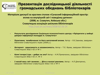 Матеріали дискусії за круглим столом «Сучасний інформаційний простір:
вплив на внутрішній світ і поведінку дитини»
(2008, м. Славутич, Київська обл.)
Славутицька асоціація шкільних бібліотекарів
http://sasl.at.ua/news/2008-02-26-14
Результати дослідження Соціально-психологічного центру «Пріоритети у виборі
джерел інформації молоддю м. Славутича»
Позитивне телебачення та його негативний вплив. Автор ― Я.Є.Іванова, завідувач
бібліотеки Славутицького ліцею (2008 р.)
Интернет: зависимость и независимость. Автор ― Т.Е. Ярова, завідувач бібліотеки
Славутицької ЗОШ І-ІІІ ст № 1
Компютерні ігри ― добро чи зло? Автор ― Н.М.Примаченко, завідувач бібліотеки
Славутицької ЗОШ І-ІІІ ст. № 3
І нехай весь світ зачекає…. Діти в полоні реклами. Автор ― Н.П.Дмитренко,
завідувач бібліотеки Славутицької ЗОШ І-ІІІ ст № 4

лис 1, 2013

Л.Поперечна

 