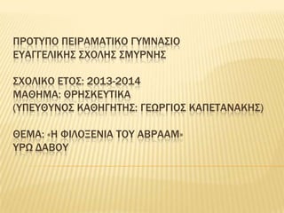 ΠΡΟΣΤΠΟ ΠΕΙΡΑΜΑΣΙΚΟ ΓΤΜΝΑ΢ΙΟ
ΕΤΑΓΓΕΛΙΚΗ΢ ΢ΦΟΛΗ΢ ΢ΜΤΡΝΗ΢

΢ΦΟΛΙΚΟ ΕΣΟ΢: 2013-2014
ΜΑΘΗΜΑ: ΘΡΗ΢ΚΕΤΣΙΚΑ
(ΤΠΕΤΘΤΝΟ΢ ΚΑΘΗΓΗΣΗ΢: ΓΕΩΡΓΙΟ΢ ΚΑΠΕΣΑΝΑΚΗ΢)
ΘΕΜΑ: «Η ΥΙΛΟΞΕΝΙΑ ΣΟΤ ΑΒΡΑΑΜ»
ΤΡΩ ΔΑΒΟΤ

 