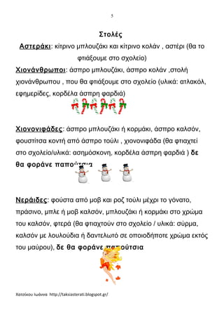 5

Στολές
Αστεράκι: κίτρινο μπλουζάκι και κίτρινο κολάν , αστέρι (θα το
φτιάξουμε στο σχολείο)
Χιονάνθρωποι: άσπρο μπλουζάκι, άσπρο κολάν ,στολή
χιονάνθρωπου , που θα φτιάξουμε στο σχολείο (υλικά: ατλακόλ,
εφημερίδες, κορδέλα άσπρη φαρδιά)

Χιονονιφάδες: άσπρο μπλουζάκι ή κορμάκι, άσπρο καλσόν,
φουστίτσα κοντή από άσπρο τούλι , χιονονιφάδα (θα φτιαχτεί
στο σχολείο/υλικά: ασημόσκονη, κορδέλα άσπρη φαρδιά ) δε
θα φοράνε παπούτσια

Νεράιδες: φούστα από μοβ και ροζ τούλι μέχρι το γόνατο,
πράσινο, μπλε ή μοβ καλσόν, μπλουζάκι ή κορμάκι στο χρώμα
του καλσόν, φτερά (θα φτιαχτούν στο σχολείο / υλικά: σύρμα,
καλσόν με λουλούδια ή δαντελωτό σε οποιοδήποτε χρώμα εκτός
του μαύρου), δε θα φοράνε παπούτσια

Χατσίκου Ιωάννα http://taksiasterati.blogspot.gr/

 
