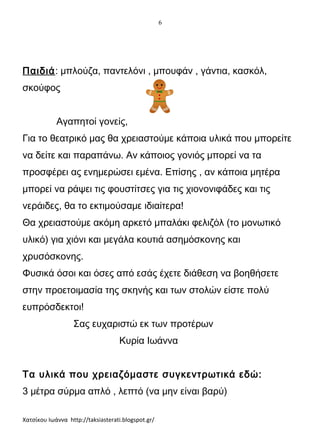 6

Παιδιά: μπλούζα, παντελόνι , μπουφάν , γάντια, κασκόλ,
σκούφος
Αγαπητοί γονείς,
Για το θεατρικό μας θα χρειαστούμε κάποια υλικά που μπορείτε
να δείτε και παραπάνω. Αν κάποιος γονιός μπορεί να τα
προσφέρει ας ενημερώσει εμένα. Επίσης , αν κάποια μητέρα
μπορεί να ράψει τις φουστίτσες για τις χιονονιφάδες και τις
νεράιδες, θα το εκτιμούσαμε ιδιαίτερα!
Θα χρειαστούμε ακόμη αρκετό μπαλάκι φελιζόλ (το μονωτικό
υλικό) για χιόνι και μεγάλα κουτιά ασημόσκονης και
χρυσόσκονης.
Φυσικά όσοι και όσες από εσάς έχετε διάθεση να βοηθήσετε
στην προετοιμασία της σκηνής και των στολών είστε πολύ
ευπρόσδεκτοι!
Σας ευχαριστώ εκ των προτέρων
Κυρία Ιωάννα
Τα υλικά που χρειαζόμαστε συγκεντρωτικά εδώ:
3 μέτρα σύρμα απλό , λεπτό (να μην είναι βαρύ)
Χατσίκου Ιωάννα http://taksiasterati.blogspot.gr/

 