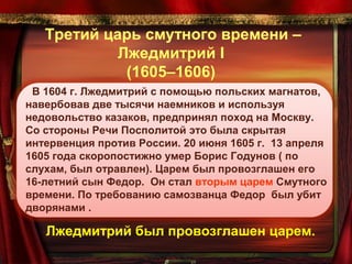 Третий царь смутного времени –
Лжедмитрий I
(1605–1606)
В 1604 г. Лжедмитрий с помощью польских магнатов,
навербовав две тысячи наемников и используя
недовольство казаков, предпринял поход на Москву.
Со стороны Речи Посполитой это была скрытая
интервенция против России. 20 июня 1605 г. 13 апреля
1605 года скоропостижно умер Борис Годунов ( по
слухам, был отравлен). Царем был провозглашен его
16-летний сын Федор. Он стал вторым царем Смутного
времени. По требованию самозванца Федор был убит
дворянами .

Лжедмитрий был провозглашен царем.

 