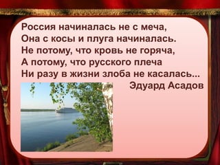 Россия начиналась не с меча,
Она с косы и плуга начиналась.
Не потому, что кровь не горяча,
А потому, что русского плеча
Ни разу в жизни злоба не касалась...
Эдуард Асадов

 