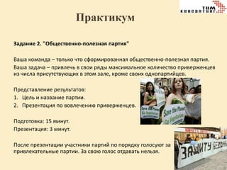 Практикум
Задание 2. "Общественно-полезная партия"
Ваша команда – только что сформированная общественно-полезная партия.
Ваша задача – привлечь в свои ряды максимальное количество приверженцев
из числа присутствующих в этом зале, кроме своих однопартийцев.
Представление результатов:
1. Цель и название партии.
2. Презентация по вовлечению приверженцев.
Подготовка: 15 минут.
Презентация: 3 минут.
После презентации участники партий по порядку голосуют за
привлекательные партии. За свою голос отдавать нельзя.

 