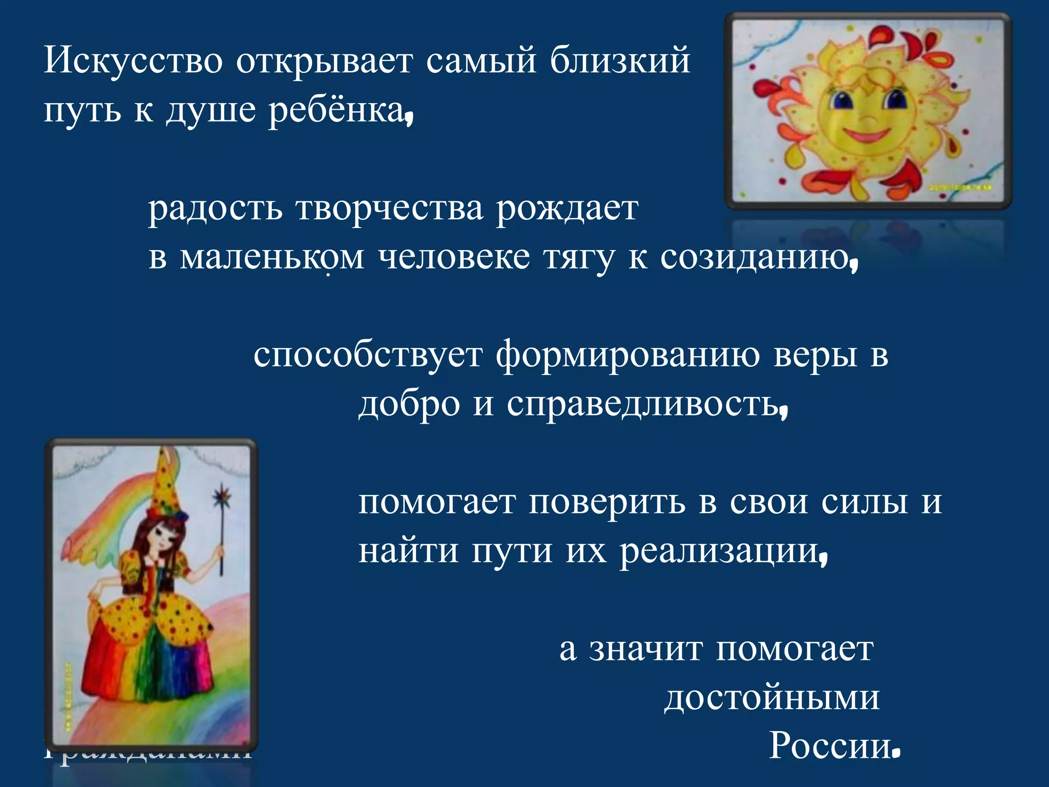 Искусство открывает самый близкий
путь к душе ребѐнка,
радость творчества рождает
в маленьком человеке тягу к созиданию,
.
способствует формированию веры в
добро и справедливость,
помогает поверить в свои силы и
найти пути их реализации,
вырасти
гражданами

а значит помогает
достойными
России.

 