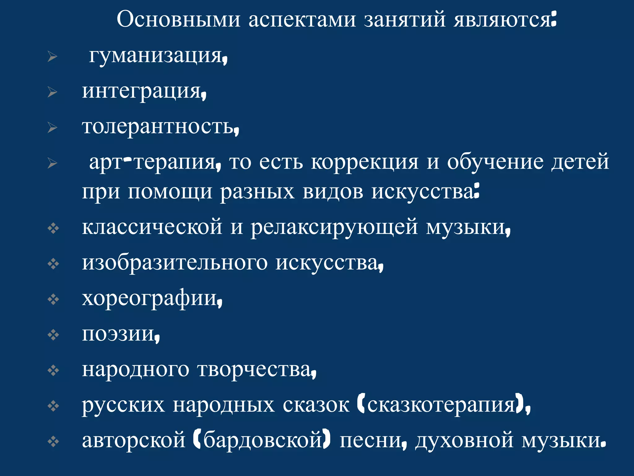 












Основными аспектами занятий являются:
гуманизация,
интеграция,
толерантность,
арт-терапия, то есть коррекция и обучение детей
при помощи разных видов искусства:
классической и релаксирующей музыки,
изобразительного искусства,
хореографии,
поэзии,
народного творчества,
русских народных сказок (сказкотерапия),
авторской (бардовской) песни, духовной музыки.

 