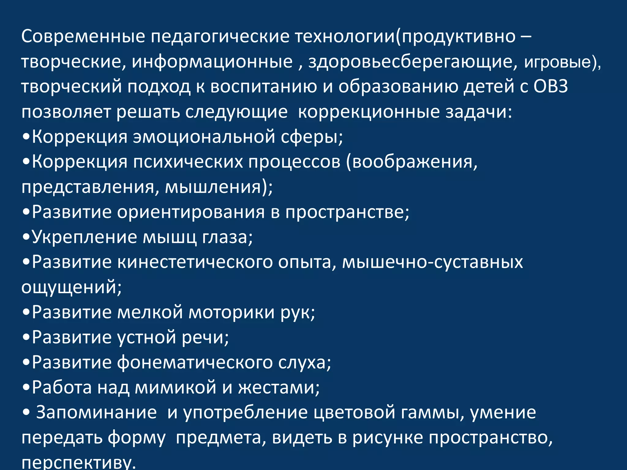 Современные педагогические технологии(продуктивно –
творческие, информационные , здоровьесберегающие, игровые),
творческий подход к воспитанию и образованию детей с ОВЗ
позволяет решать следующие коррекционные задачи:
•Коррекция эмоциональной сферы;
•Коррекция психических процессов (воображения,
представления, мышления);
•Развитие ориентирования в пространстве;
•Укрепление мышц глаза;
•Развитие кинестетического опыта, мышечно-суставных
ощущений;
•Развитие мелкой моторики рук;
•Развитие устной речи;
•Развитие фонематического слуха;
•Работа над мимикой и жестами;
• Запоминание и употребление цветовой гаммы, умение
передать форму предмета, видеть в рисунке пространство,
перспективу.

 