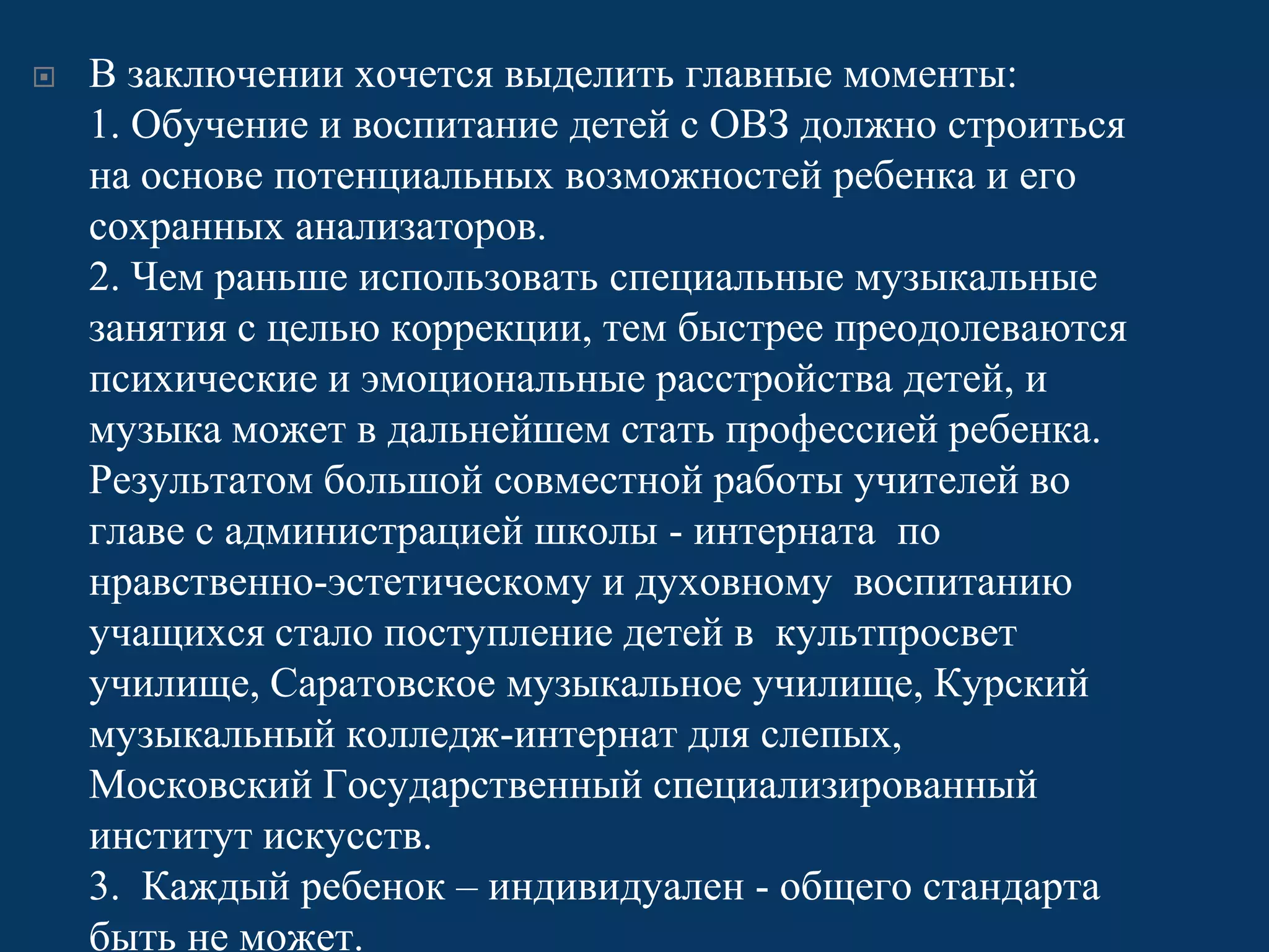 

В заключении хочется выделить главные моменты:
1. Обучение и воспитание детей с ОВЗ должно строиться
на основе потенциальных возможностей ребенка и его
сохранных анализаторов.
2. Чем раньше использовать специальные музыкальные
занятия с целью коррекции, тем быстрее преодолеваются
психические и эмоциональные расстройства детей, и
музыка может в дальнейшем стать профессией ребенка.
Результатом большой совместной работы учителей во
главе с администрацией школы - интерната по
нравственно-эстетическому и духовному воспитанию
учащихся стало поступление детей в культпросвет
училище, Саратовское музыкальное училище, Курский
музыкальный колледж-интернат для слепых,
Московский Государственный специализированный
институт искусств.
3. Каждый ребенок – индивидуален - общего стандарта
быть не может.

 