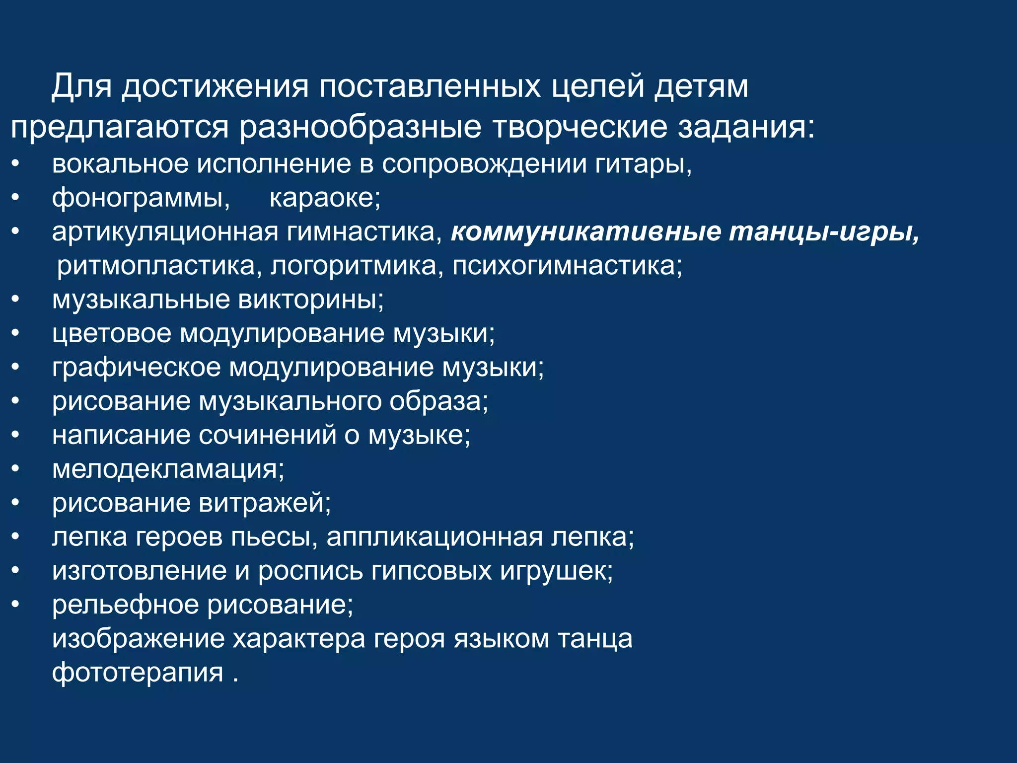 Для достижения поставленных целей детям
предлагаются разнообразные творческие задания:
•
•
•
•
•
•
•
•
•
•
•
•
•

вокальное исполнение в сопровождении гитары,
фонограммы, караоке;
артикуляционная гимнастика, коммуникативные танцы-игры,
ритмопластика, логоритмика, психогимнастика;
музыкальные викторины;
цветовое модулирование музыки;
графическое модулирование музыки;
рисование музыкального образа;
написание сочинений о музыке;
мелодекламация;
рисование витражей;
лепка героев пьесы, аппликационная лепка;
изготовление и роспись гипсовых игрушек;
рельефное рисование;
изображение характера героя языком танца
фототерапия .

 