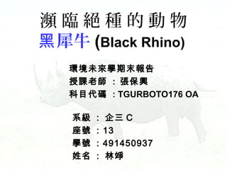 瀕臨絕種的動物
黑 犀牛 (Black Rhino)
環境未來學期末報告
授課老師 : 張保興
科目代碼 : TGURBOTO176 OA
系級
座號
學號
姓名

:
:
:
:

企三 C
13
491450937
林竫

 