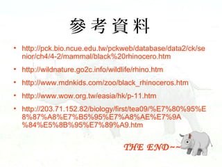 Y
? http://pck.bio.ncue.edu.tw/pckweb/database/data2/ck/se
nior/ch4/4-2/mammal/black%20rhinocero.htm
? http://wildnature.go2c.info/wildlife/rhino.htm
? http://www.mdnkids.com/zoo/black_rhinoceros.htm
? http://www.wow.org.tw/easia/hk/p-11.htm
? http://203.71.152.82/biology/first/tea09/%E7%80%95%E
8%87%A8%E7%B5%95%E7%A8%AE%E7%9A
%84%E5%8B%95%E7%89%A9.htm

THE END~~

 