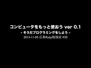 コンピュータをもっと使おう ver 0.1
- そうだプログラミングをしよう 2013-11-02 広島Ruby勉強会 #35

 