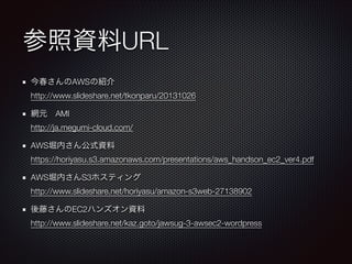 参照資料URL
今春さんのAWSの紹介 
http://www.slideshare.net/tkonparu/20131026
網元 AMI 
http://ja.megumi-cloud.com/
AWS堀内さん公式資料 
https://horiyasu.s3.amazonaws.com/presentations/aws_handson_ec2_ver4.pdf
AWS堀内さんS3ホスティング 
http://www.slideshare.net/horiyasu/amazon-s3web-27138902
後藤さんのEC2ハンズオン資料 
http://www.slideshare.net/kaz.goto/jawsug-3-awsec2-wordpress

 