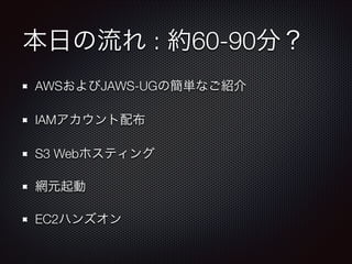本日の流れ : 約60-90分？
AWSおよびJAWS-UGの簡単なご紹介
IAMアカウント配布
S3 Webホスティング
網元起動
EC2ハンズオン

 