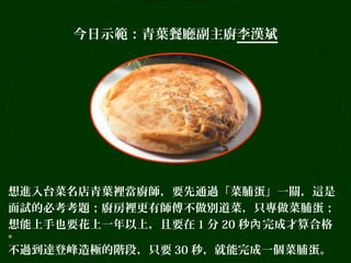 今日示範：青葉餐廳副主廚李漢斌

想進入台菜名店青葉裡當廚師，要先通過「菜脯蛋」一關，這是
面試的必考考題；廚房裡更有師傅不做別道菜，只專做菜脯蛋；
想能上手也要花上一年以上，且要在 1 分 20 秒內 完成才算合格
。
不過到達登峰造極的階段，只要 30 秒，就能完成一個菜脯蛋。

 