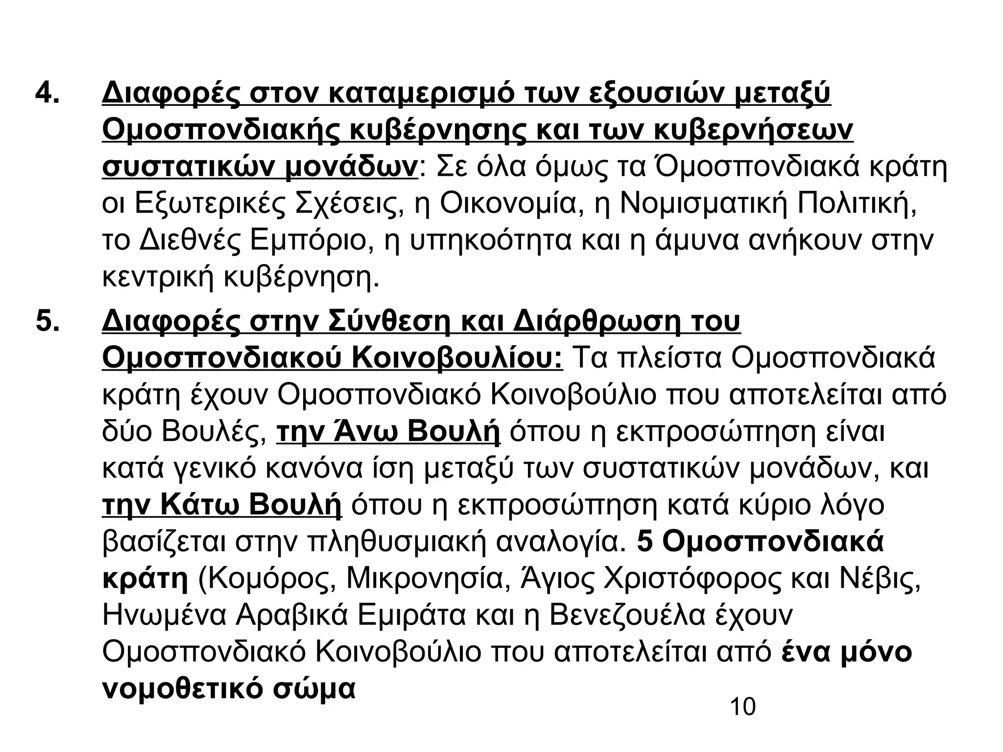 4.

5.

Διαφορές στον καταμερισμό των εξουσιών μεταξύ
Ομοσπονδιακής κυβέρνησης και των κυβερνήσεων
συστατικών μονάδων: Σε όλα όμως τα Όμοσπονδιακά κράτη
οι Εξωτερικές Σχέσεις, η Οικονομία, η Νομισματική Πολιτική,
το Διεθνές Εμπόριο, η υπηκοότητα και η άμυνα ανήκουν στην
κεντρική κυβέρνηση.
Διαφορές στην Σύνθεση και Διάρθρωση του
Ομοσπονδιακού Κοινοβουλίου: Τα πλείστα Ομοσπονδιακά
κράτη έχουν Ομοσπονδιακό Κοινοβούλιο που αποτελείται από
δύο Βουλές, την Άνω Βουλή όπου η εκπροσώπηση είναι
κατά γενικό κανόνα ίση μεταξύ των συστατικών μονάδων, και
την Κάτω Βουλή όπου η εκπροσώπηση κατά κύριο λόγο
βασίζεται στην πληθυσμιακή αναλογία. 5 Ομοσπονδιακά
κράτη (Κομόρος, Μικρονησία, Άγιος Χριστόφορος και Νέβις,
Ηνωμένα Αραβικά Εμιράτα και η Βενεζουέλα έχουν
Ομοσπονδιακό Κοινοβούλιο που αποτελείται από ένα μόνο
νομοθετικό σώμα
10

 