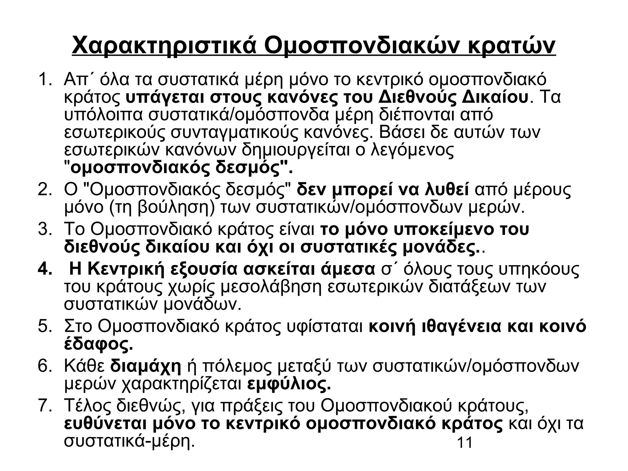 Χαρακτηριστικά Ομοσπονδιακών κρατών
1. Απ΄ όλα τα συστατικά μέρη μόνο το κεντρικό ομοσπονδιακό
κράτος υπάγεται στους κανόνες του Διεθνούς Δικαίου. Τα
υπόλοιπα συστατικά/ομόσπονδα μέρη διέπονται από
εσωτερικούς συνταγματικούς κανόνες. Βάσει δε αυτών των
εσωτερικών κανόνων δημιουργείται ο λεγόμενος
"ομοσπονδιακός δεσμός".
2. Ο "Ομοσπονδιακός δεσμός" δεν μπορεί να λυθεί από μέρους
μόνο (τη βούληση) των συστατικών/ομόσπονδων μερών.
3. Το Ομοσπονδιακό κράτος είναι το μόνο υποκείμενο του
διεθνούς δικαίου και όχι οι συστατικές μονάδες..
4. Η Κεντρική εξουσία ασκείται άμεσα σ΄ όλους τους υπηκόους
του κράτους χωρίς μεσολάβηση εσωτερικών διατάξεων των
συστατικών μονάδων.
5. Στο Ομοσπονδιακό κράτος υφίσταται κοινή ιθαγένεια και κοινό
έδαφος.
6. Κάθε διαμάχη ή πόλεμος μεταξύ των συστατικών/ομόσπονδων
μερών χαρακτηρίζεται εμφύλιος.
7. Τέλος διεθνώς, για πράξεις του Ομοσπονδιακού κράτους,
ευθύνεται μόνο το κεντρικό ομοσπονδιακό κράτος και όχι τα
συστατικά-μέρη.
11

 