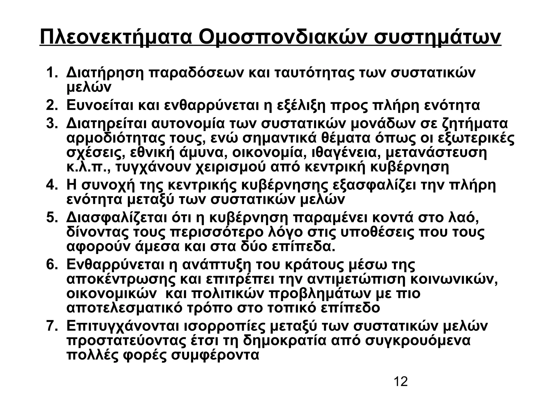 Πλεονεκτήματα Ομοσπονδιακών συστημάτων
1. Διατήρηση παραδόσεων και ταυτότητας των συστατικών
μελών
2. Ευνοείται και ενθαρρύνεται η εξέλιξη προς πλήρη ενότητα
3. Διατηρείται αυτονομία των συστατικών μονάδων σε ζητήματα
αρμοδιότητας τους, ενώ σημαντικά θέματα όπως οι εξωτερικές
σχέσεις, εθνική άμυνα, οικονομία, ιθαγένεια, μετανάστευση
κ.λ.π., τυγχάνουν χειρισμού από κεντρική κυβέρνηση
4. Η συνοχή της κεντρικής κυβέρνησης εξασφαλίζει την πλήρη
ενότητα μεταξύ των συστατικών μελών
5. Διασφαλίζεται ότι η κυβέρνηση παραμένει κοντά στο λαό,
δίνοντας τους περισσότερο λόγο στις υποθέσεις που τους
αφορούν άμεσα και στα δύο επίπεδα.
6. Ενθαρρύνεται η ανάπτυξη του κράτους μέσω της
αποκέντρωσης και επιτρέπει την αντιμετώπιση κοινωνικών,
οικονομικών και πολιτικών προβλημάτων με πιο
αποτελεσματικό τρόπο στο τοπικό επίπεδο
7. Επιτυγχάνονται ισορροπίες μεταξύ των συστατικών μελών
προστατεύοντας έτσι τη δημοκρατία από συγκρουόμενα
πολλές φορές συμφέροντα
12

 