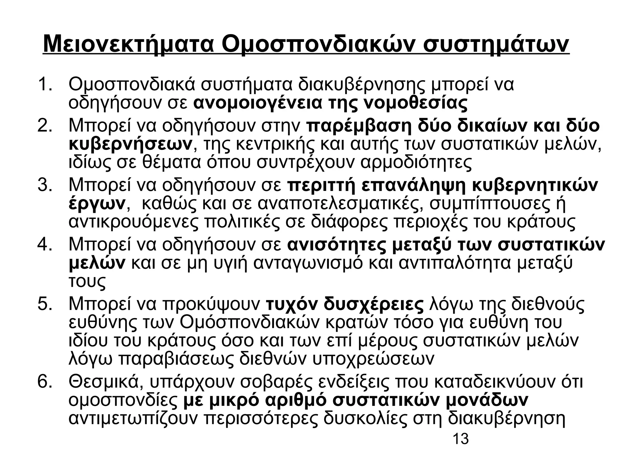 Μειονεκτήματα Ομοσπονδιακών συστημάτων
1. Ομοσπονδιακά συστήματα διακυβέρνησης μπορεί να
οδηγήσουν σε ανομοιογένεια της νομοθεσίας
2. Μπορεί να οδηγήσουν στην παρέμβαση δύο δικαίων και δύο
κυβερνήσεων, της κεντρικής και αυτής των συστατικών μελών,
ιδίως σε θέματα όπου συντρέχουν αρμοδιότητες
3. Μπορεί να οδηγήσουν σε περιττή επανάληψη κυβερνητικών
έργων, καθώς και σε αναποτελεσματικές, συμπίπτουσες ή
αντικρουόμενες πολιτικές σε διάφορες περιοχές του κράτους
4. Μπορεί να οδηγήσουν σε ανισότητες μεταξύ των συστατικών
μελών και σε μη υγιή ανταγωνισμό και αντιπαλότητα μεταξύ
τους
5. Μπορεί να προκύψουν τυχόν δυσχέρειες λόγω της διεθνούς
ευθύνης των Ομόσπονδιακών κρατών τόσο για ευθύνη του
ιδίου του κράτους όσο και των επί μέρους συστατικών μελών
λόγω παραβιάσεως διεθνών υποχρεώσεων
6. Θεσμικά, υπάρχουν σοβαρές ενδείξεις που καταδεικνύουν ότι
ομοσπονδίες με μικρό αριθμό συστατικών μονάδων
αντιμετωπίζουν περισσότερες δυσκολίες στη διακυβέρνηση
13

 