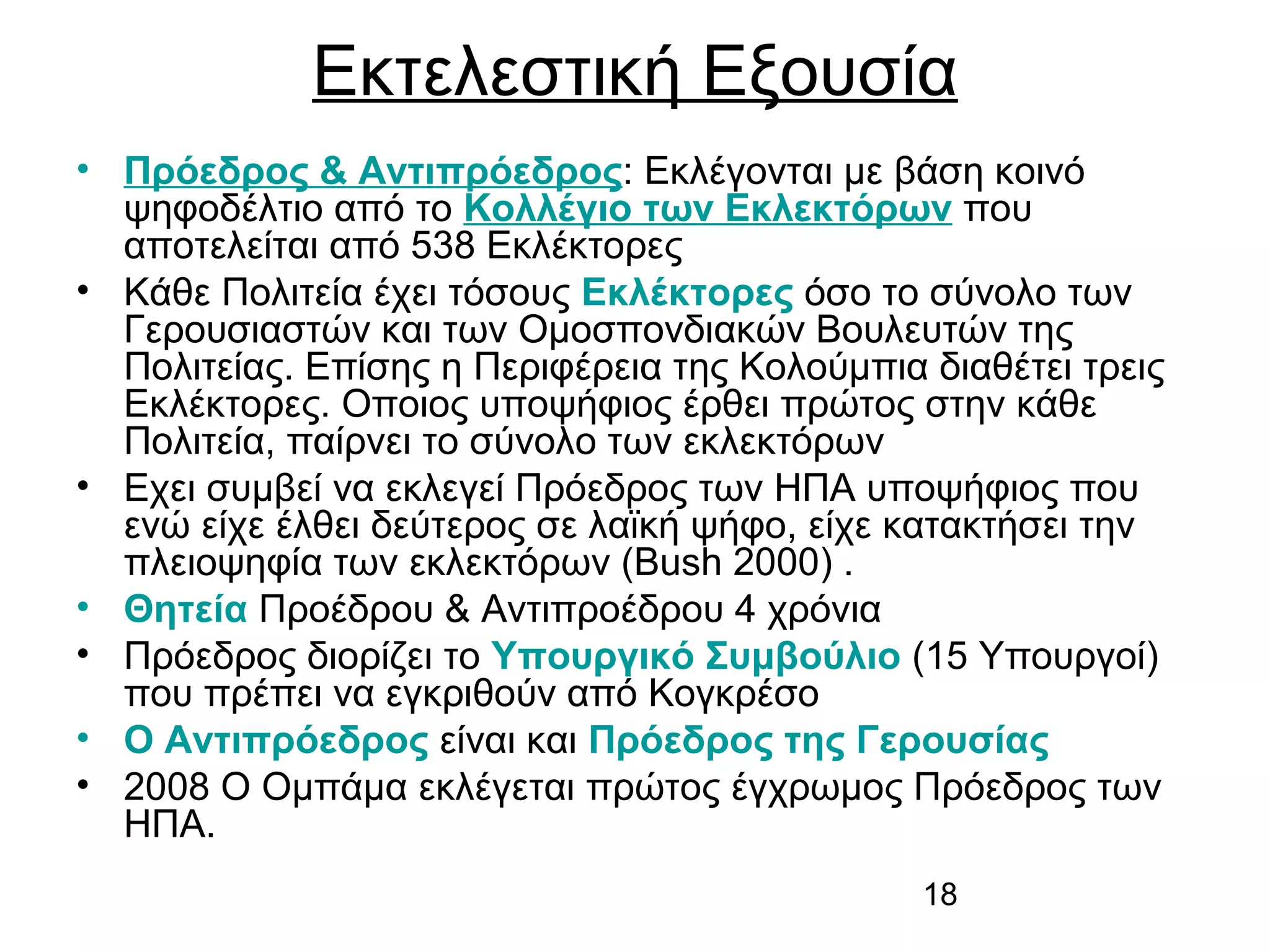 Εκτελεστική Εξουσία
• Πρόεδρος & Αντιπρόεδρος: Εκλέγονται με βάση κοινό
ψηφοδέλτιο από το Κολλέγιο των Εκλεκτόρων που
αποτελείται από 538 Εκλέκτορες
• Κάθε Πολιτεία έχει τόσους Εκλέκτορες όσο το σύνολο των
Γερουσιαστών και των Ομοσπονδιακών Βουλευτών της
Πολιτείας. Επίσης η Περιφέρεια της Κολούμπια διαθέτει τρεις
Εκλέκτορες. Οποιος υποψήφιος έρθει πρώτος στην κάθε
Πολιτεία, παίρνει το σύνολο των εκλεκτόρων
• Εχει συμβεί να εκλεγεί Πρόεδρος των ΗΠΑ υποψήφιος που
ενώ είχε έλθει δεύτερος σε λαϊκή ψήφο, είχε κατακτήσει την
πλειοψηφία των εκλεκτόρων (Bush 2000) .
• Θητεία Προέδρου & Αντιπροέδρου 4 χρόνια
• Πρόεδρος διορίζει το Υπουργικό Συμβούλιο (15 Υπουργοί)
που πρέπει να εγκριθούν από Κογκρέσο
• Ο Αντιπρόεδρος είναι και Πρόεδρος της Γερουσίας
• 2008 Ο Ομπάμα εκλέγεται πρώτος έγχρωμος Πρόεδρος των
ΗΠΑ.
18

 