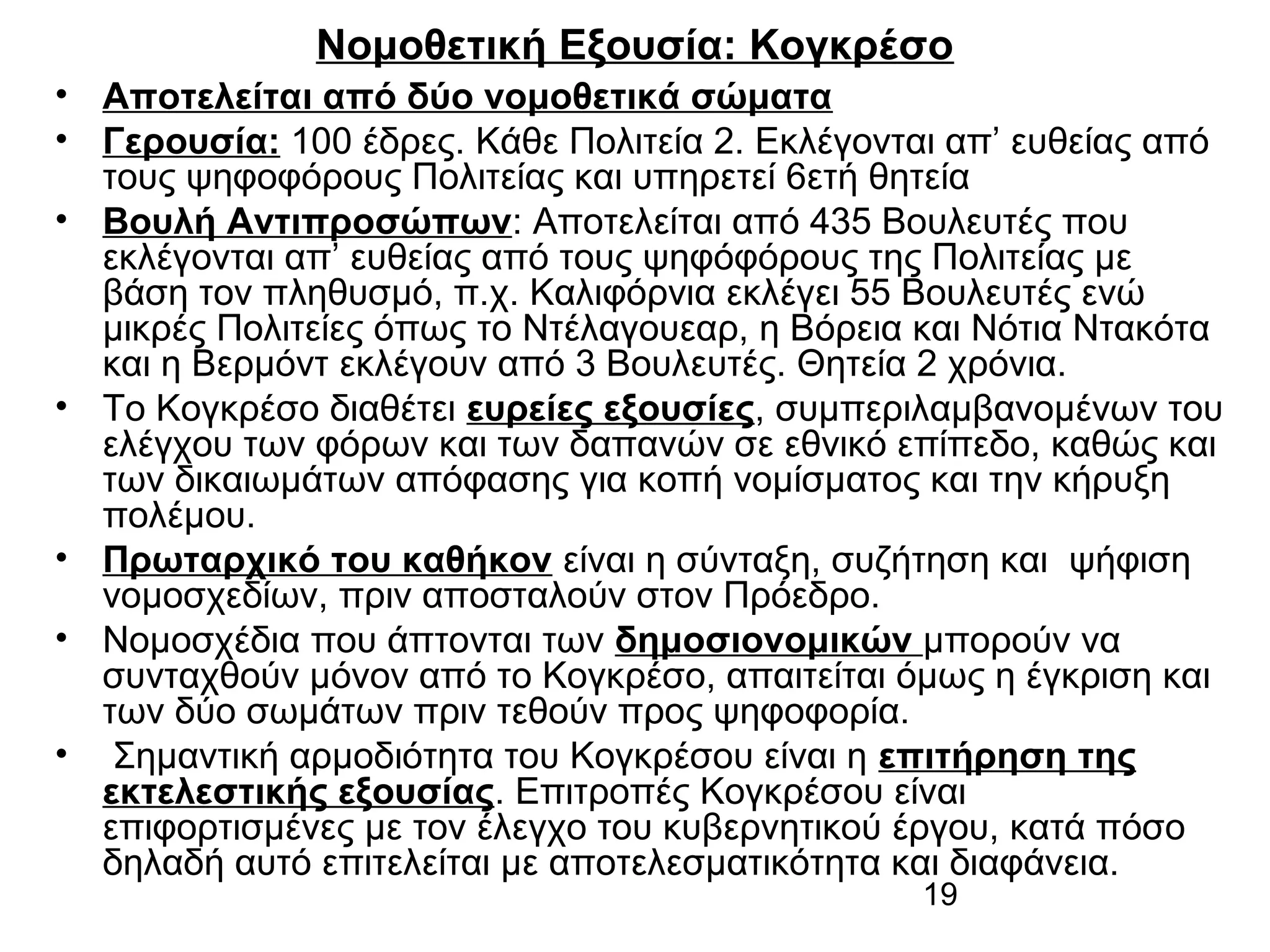 Νομοθετική Εξουσία: Κογκρέσο
• Αποτελείται από δύο νομοθετικά σώματα
• Γερουσία: 100 έδρες. Κάθε Πολιτεία 2. Εκλέγονται απ’ ευθείας από
τους ψηφοφόρους Πολιτείας και υπηρετεί 6ετή θητεία
• Βουλή Αντιπροσώπων: Αποτελείται από 435 Βουλευτές που
εκλέγονται απ’ ευθείας από τους ψηφόφόρους της Πολιτείας με
βάση τον πληθυσμό, π.χ. Καλιφόρνια εκλέγει 55 Βουλευτές ενώ
μικρές Πολιτείες όπως το Ντέλαγουεαρ, η Βόρεια και Νότια Ντακότα
και η Βερμόντ εκλέγουν από 3 Βουλευτές. Θητεία 2 χρόνια.
• Το Κογκρέσο διαθέτει ευρείες εξουσίες, συμπεριλαμβανομένων του
ελέγχου των φόρων και των δαπανών σε εθνικό επίπεδο, καθώς και
των δικαιωμάτων απόφασης για κοπή νομίσματος και την κήρυξη
πολέμου.
• Πρωταρχικό του καθήκον είναι η σύνταξη, συζήτηση και ψήφιση
νομοσχεδίων, πριν αποσταλούν στον Πρόεδρο.
• Νομοσχέδια που άπτονται των δημοσιονομικών μπορούν να
συνταχθούν μόνον από το Κογκρέσο, απαιτείται όμως η έγκριση και
των δύο σωμάτων πριν τεθούν προς ψηφοφορία.
• Σημαντική αρμοδιότητα του Κογκρέσου είναι η επιτήρηση της
εκτελεστικής εξουσίας. Επιτροπές Κογκρέσου είναι
επιφορτισμένες με τον έλεγχο του κυβερνητικού έργου, κατά πόσο
δηλαδή αυτό επιτελείται με αποτελεσματικότητα και διαφάνεια.
19

 