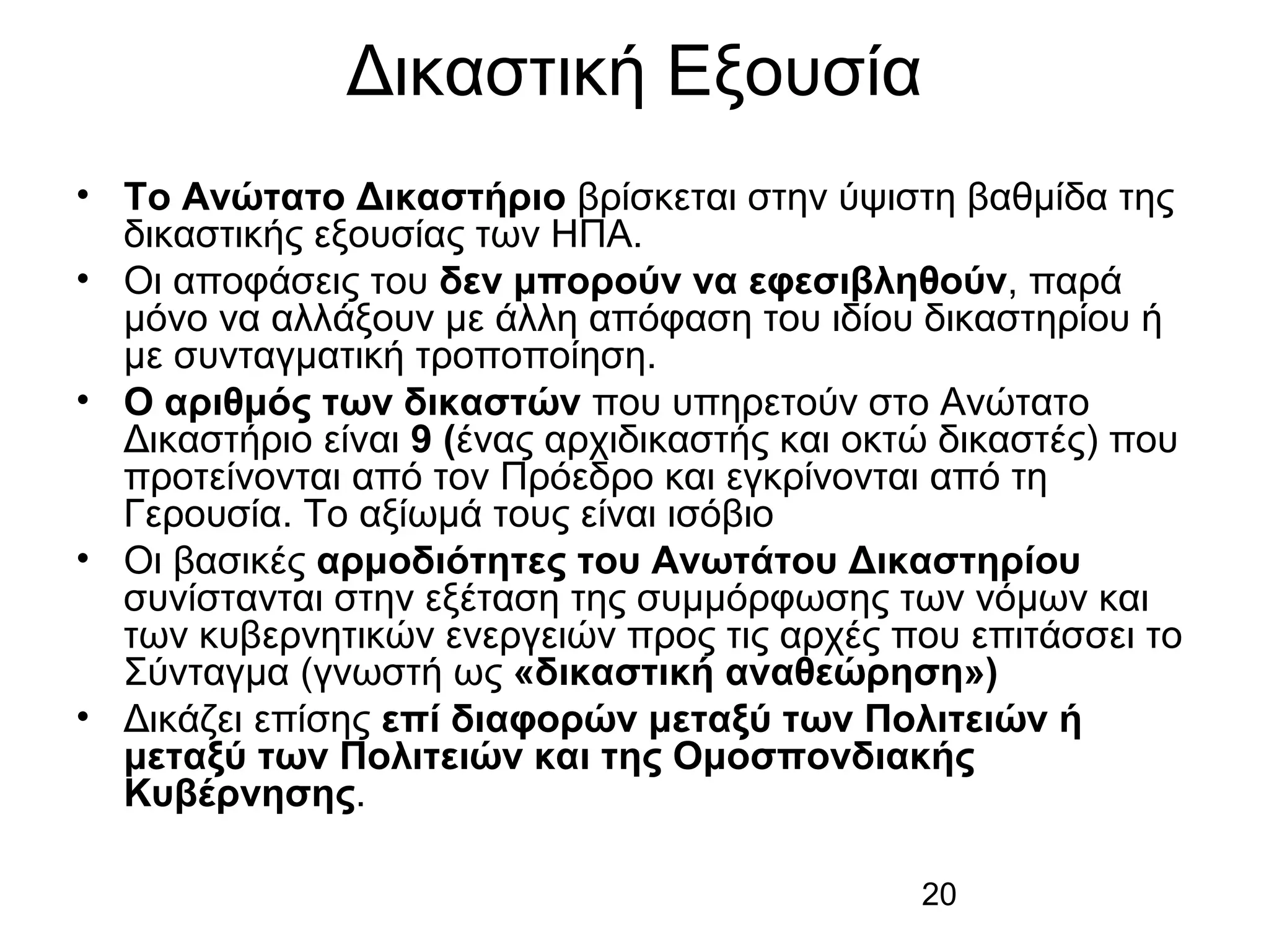 Δικαστική Εξουσία
• Το Ανώτατο Δικαστήριο βρίσκεται στην ύψιστη βαθμίδα της
δικαστικής εξουσίας των ΗΠΑ.
• Οι αποφάσεις του δεν μπορούν να εφεσιβληθούν, παρά
μόνο να αλλάξουν με άλλη απόφαση του ιδίου δικαστηρίου ή
με συνταγματική τροποποίηση.
• Ο αριθμός των δικαστών που υπηρετούν στο Ανώτατο
Δικαστήριο είναι 9 (ένας αρχιδικαστής και οκτώ δικαστές) που
προτείνονται από τον Πρόεδρο και εγκρίνονται από τη
Γερουσία. Το αξίωμά τους είναι ισόβιο
• Οι βασικές αρμοδιότητες του Ανωτάτου Δικαστηρίου
συνίστανται στην εξέταση της συμμόρφωσης των νόμων και
των κυβερνητικών ενεργειών προς τις αρχές που επιτάσσει το
Σύνταγμα (γνωστή ως «δικαστική αναθεώρηση»)
• Δικάζει επίσης επί διαφορών μεταξύ των Πολιτειών ή
μεταξύ των Πολιτειών και της Ομοσπονδιακής
Κυβέρνησης.
20

 