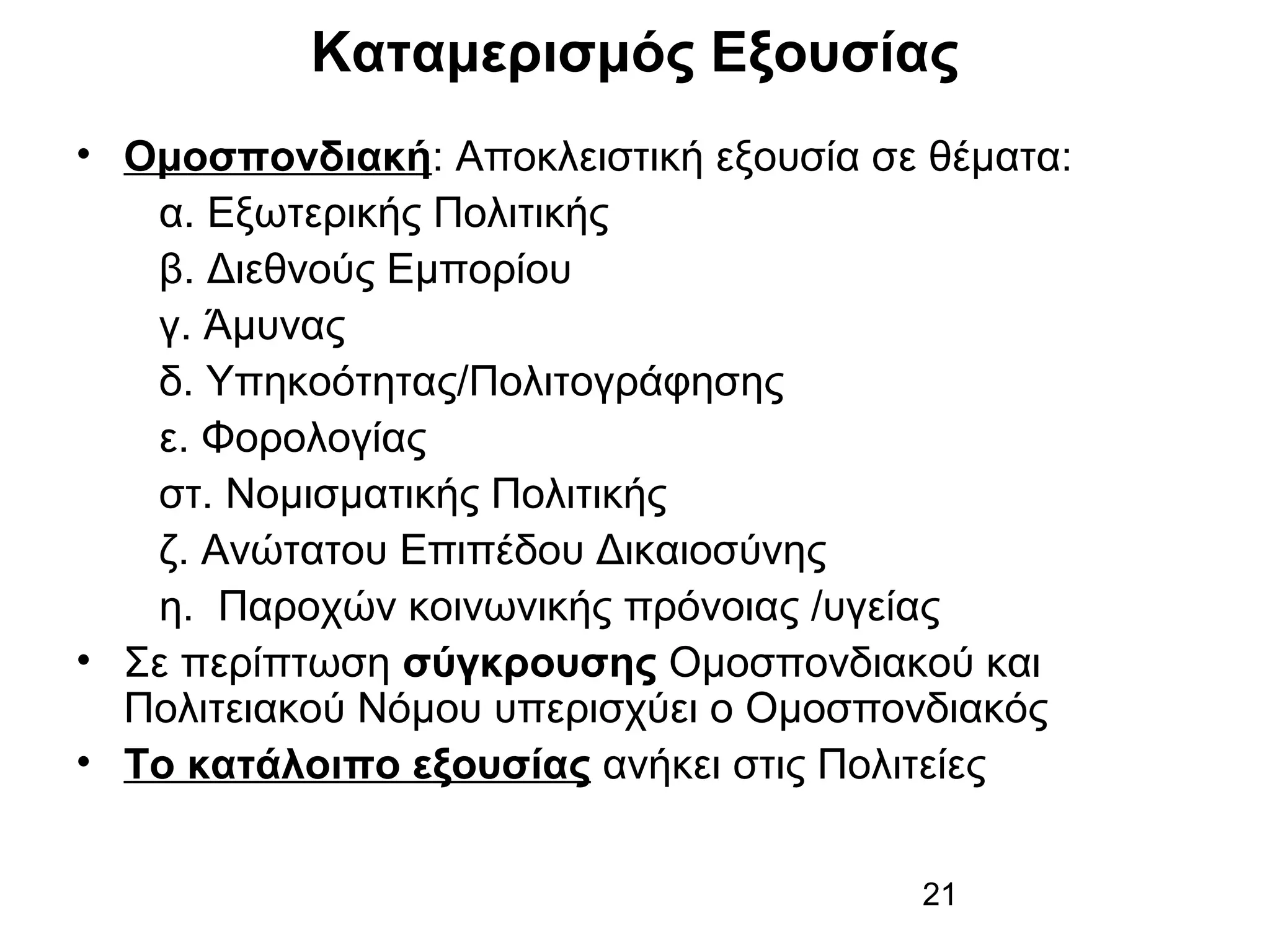 Καταμερισμός Εξουσίας
• Ομοσπονδιακή: Αποκλειστική εξουσία σε θέματα:
α. Εξωτερικής Πολιτικής
β. Διεθνούς Εμπορίου
γ. Άμυνας
δ. Υπηκοότητας/Πολιτογράφησης
ε. Φορολογίας
στ. Νομισματικής Πολιτικής
ζ. Ανώτατου Επιπέδου Δικαιοσύνης
η. Παροχών κοινωνικής πρόνοιας /υγείας
• Σε περίπτωση σύγκρουσης Ομοσπονδιακού και
Πολιτειακού Νόμου υπερισχύει ο Ομοσπονδιακός
• Το κατάλοιπο εξουσίας ανήκει στις Πολιτείες
21

 