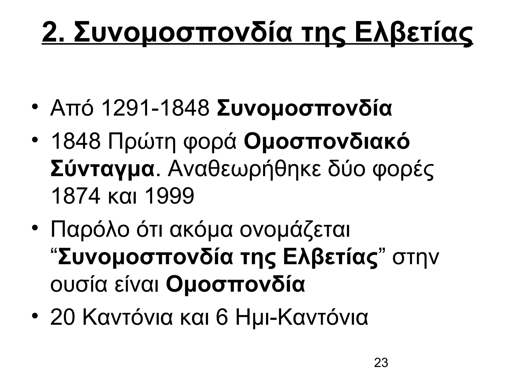 2. Συνομοσπονδία της Ελβετίας
• Από 1291-1848 Συνομοσπονδία
• 1848 Πρώτη φορά Ομοσπονδιακό
Σύνταγμα. Αναθεωρήθηκε δύο φορές
1874 και 1999
• Παρόλο ότι ακόμα ονομάζεται
“Συνομοσπονδία της Ελβετίας” στην
ουσία είναι Ομοσπονδία
• 20 Καντόνια και 6 Ημι-Καντόνια
23

 