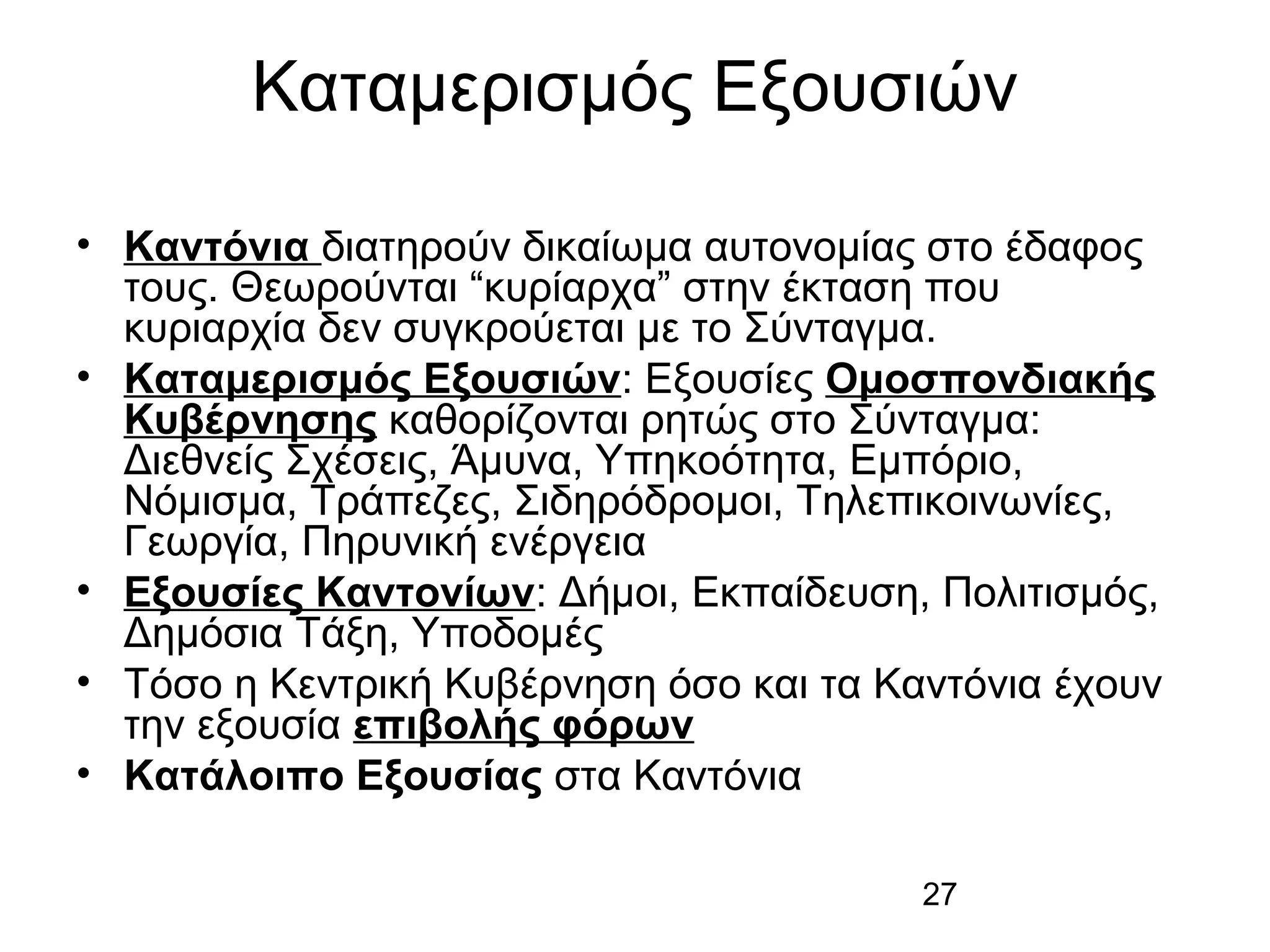 Καταμερισμός Εξουσιών
• Καντόνια διατηρούν δικαίωμα αυτονομίας στο έδαφος
τους. Θεωρούνται “κυρίαρχα” στην έκταση που
κυριαρχία δεν συγκρούεται με το Σύνταγμα.
• Καταμερισμός Εξουσιών: Εξουσίες Ομοσπονδιακής
Κυβέρνησης καθορίζονται ρητώς στο Σύνταγμα:
Διεθνείς Σχέσεις, Άμυνα, Υπηκοότητα, Εμπόριο,
Νόμισμα, Τράπεζες, Σιδηρόδρομοι, Τηλεπικοινωνίες,
Γεωργία, Πηρυνική ενέργεια
• Εξουσίες Καντονίων: Δήμοι, Εκπαίδευση, Πολιτισμός,
Δημόσια Τάξη, Υποδομές
• Τόσο η Κεντρική Κυβέρνηση όσο και τα Καντόνια έχουν
την εξουσία επιβολής φόρων
• Κατάλοιπο Εξουσίας στα Καντόνια
27

 