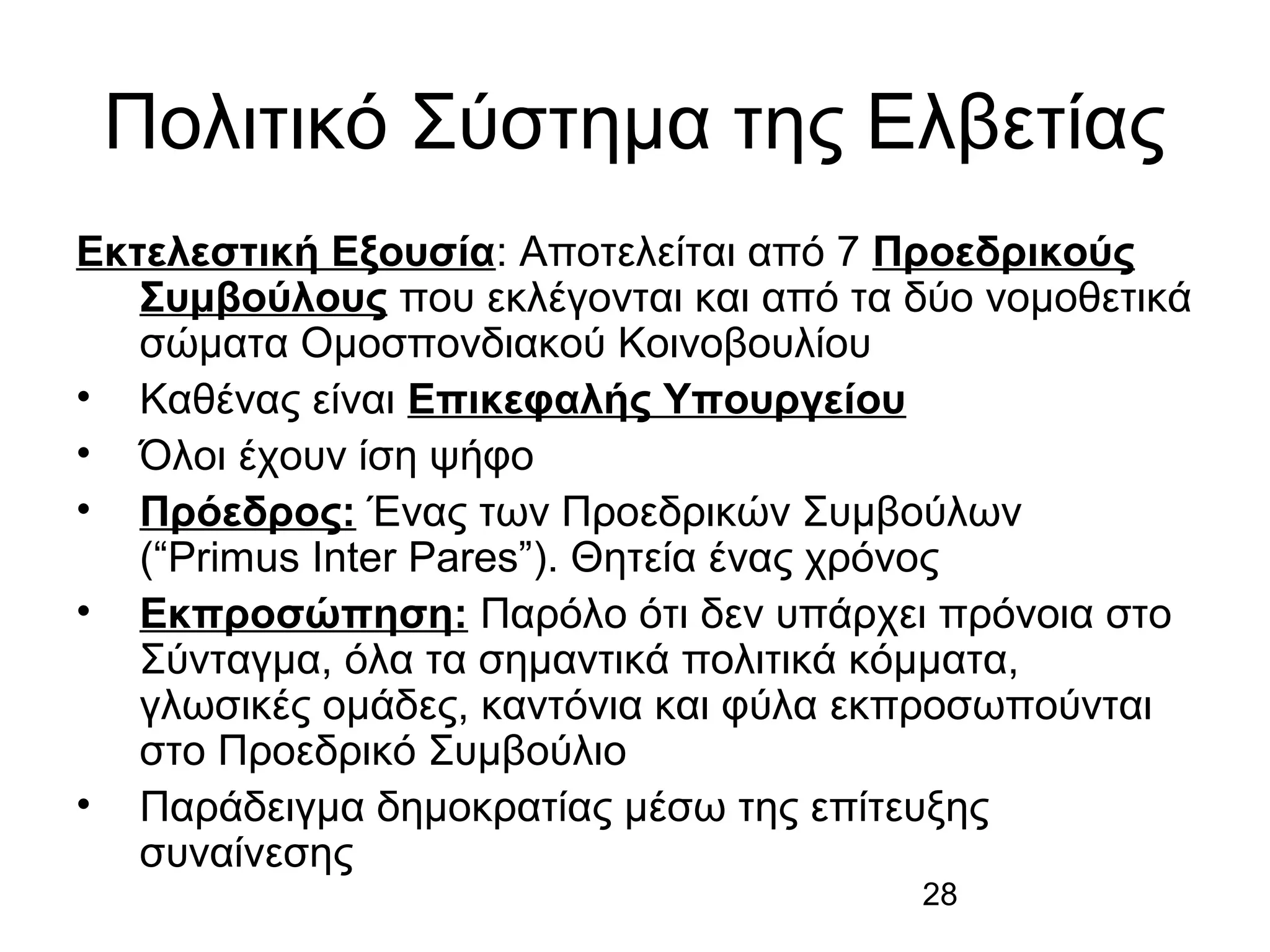 Πολιτικό Σύστημα της Ελβετίας
Εκτελεστική Εξουσία: Αποτελείται από 7 Προεδρικούς
Συμβούλους που εκλέγονται και από τα δύο νομοθετικά
σώματα Ομοσπονδιακού Κοινοβουλίου
• Καθένας είναι Επικεφαλής Υπουργείου
• Όλοι έχουν ίση ψήφο
• Πρόεδρος: Ένας των Προεδρικών Συμβούλων
(“Primus Inter Pares”). Θητεία ένας χρόνος
• Εκπροσώπηση: Παρόλο ότι δεν υπάρχει πρόνοια στο
Σύνταγμα, όλα τα σημαντικά πολιτικά κόμματα,
γλωσικές ομάδες, καντόνια και φύλα εκπροσωπούνται
στο Προεδρικό Συμβούλιο
• Παράδειγμα δημοκρατίας μέσω της επίτευξης
συναίνεσης
28

 