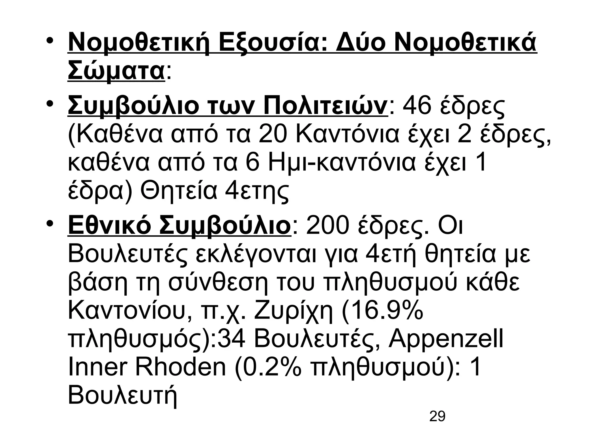 • Νομοθετική Εξουσία: Δύο Νομοθετικά
Σώματα:
• Συμβούλιο των Πολιτειών: 46 έδρες
(Καθένα από τα 20 Καντόνια έχει 2 έδρες,
καθένα από τα 6 Ημι-καντόνια έχει 1
έδρα) Θητεία 4ετης
• Εθνικό Συμβούλιο: 200 έδρες. Οι
Βουλευτές εκλέγονται για 4ετή θητεία με
βάση τη σύνθεση του πληθυσμού κάθε
Καντονίου, π.χ. Ζυρίχη (16.9%
πληθυσμός):34 Βουλευτές, Appenzell
Inner Rhoden (0.2% πληθυσμού): 1
Βουλευτή
29

 