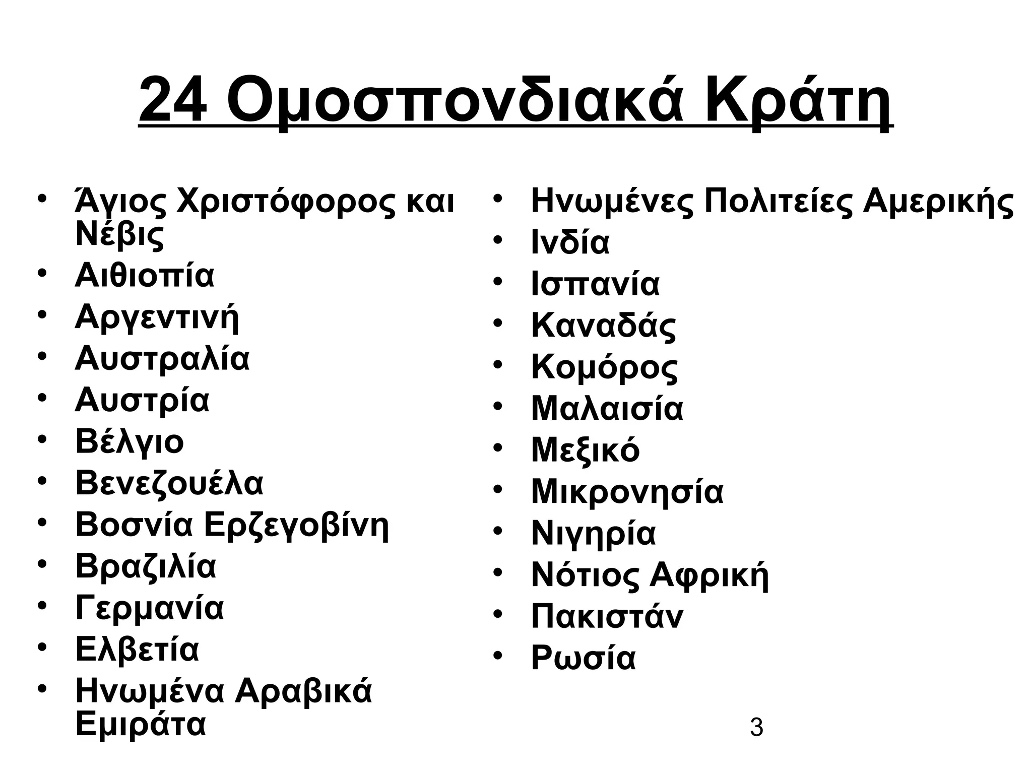 24 Ομοσπονδιακά Κράτη
• Άγιος Χριστόφορος και
Νέβις
• Αιθιοπία
• Αργεντινή
• Αυστραλία
• Αυστρία
• Βέλγιο
• Βενεζουέλα
• Βοσνία Ερζεγοβίνη
• Βραζιλία
• Γερμανία
• Ελβετία
• Ηνωμένα Αραβικά
Εμιράτα

•
•
•
•
•
•
•
•
•
•
•
•

Ηνωμένες Πολιτείες Αμερικής
Ινδία
Ισπανία
Καναδάς
Κομόρος
Μαλαισία
Μεξικό
Μικρονησία
Νιγηρία
Νότιος Αφρική
Πακιστάν
Ρωσία
3

 