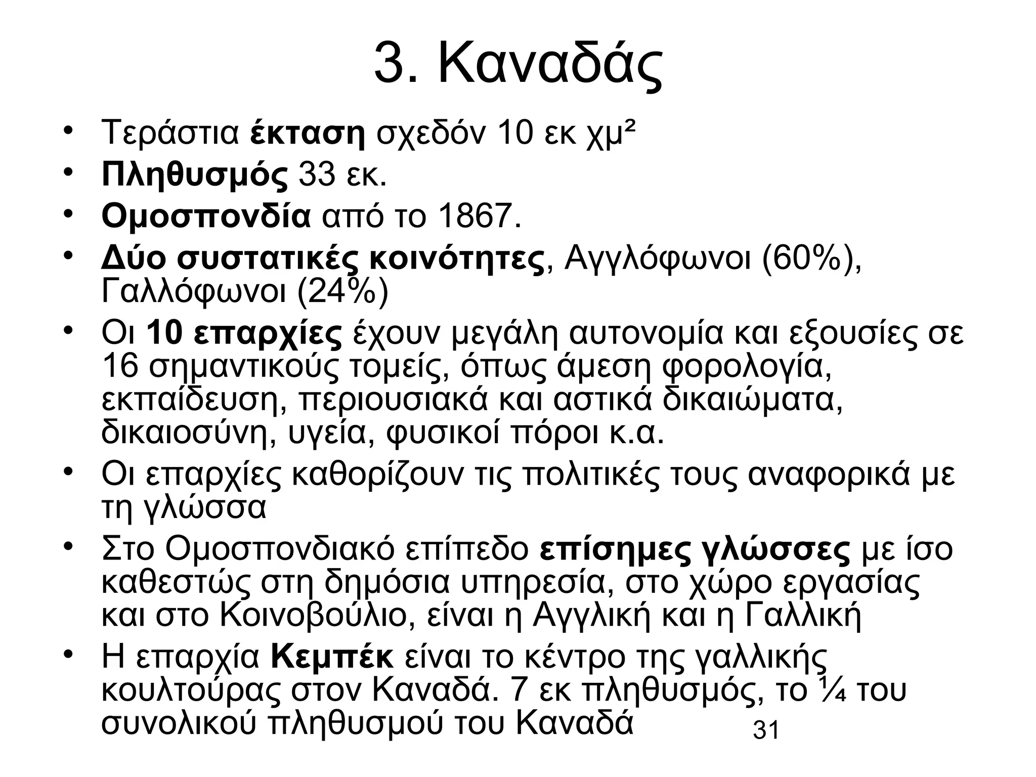 3. Καναδάς
•
•
•
•
•

•
•
•

Τεράστια έκταση σχεδόν 10 εκ χμ²
Πληθυσμός 33 εκ.
Ομοσπονδία από το 1867.
Δύο συστατικές κοινότητες, Αγγλόφωνοι (60%),
Γαλλόφωνοι (24%)
Οι 10 επαρχίες έχουν μεγάλη αυτονομία και εξουσίες σε
16 σημαντικούς τομείς, όπως άμεση φορολογία,
εκπαίδευση, περιουσιακά και αστικά δικαιώματα,
δικαιοσύνη, υγεία, φυσικοί πόροι κ.α.
Οι επαρχίες καθορίζουν τις πολιτικές τους αναφορικά με
τη γλώσσα
Στο Ομοσπονδιακό επίπεδο επίσημες γλώσσες με ίσο
καθεστώς στη δημόσια υπηρεσία, στο χώρο εργασίας
και στο Κοινοβούλιο, είναι η Αγγλική και η Γαλλική
Η επαρχία Κεμπέκ είναι το κέντρο της γαλλικής
κουλτούρας στον Καναδά. 7 εκ πληθυσμός, το ¼ του
συνολικού πληθυσμού του Καναδά
31

 
