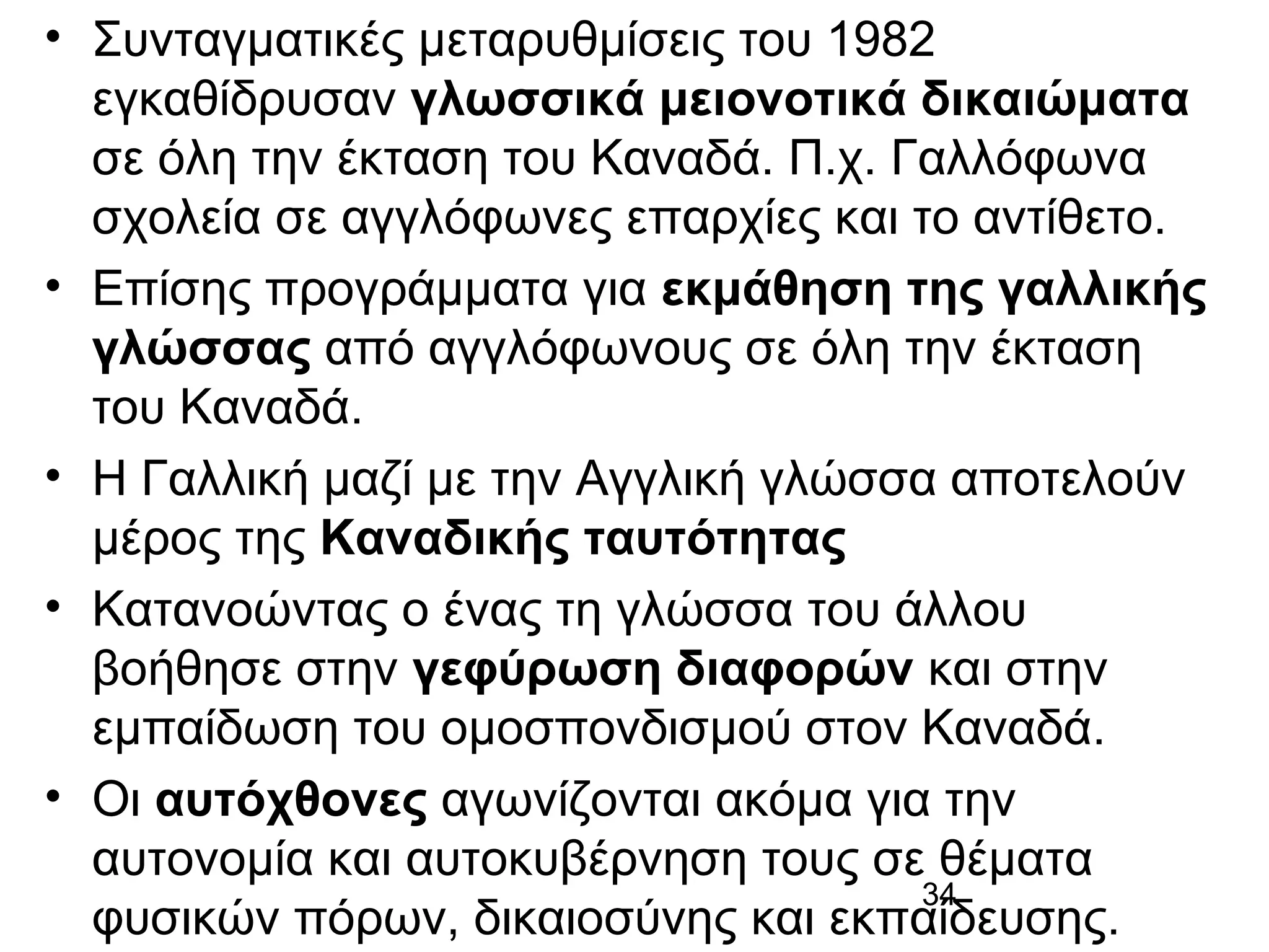 • Συνταγματικές μεταρυθμίσεις του 1982
εγκαθίδρυσαν γλωσσικά μειονοτικά δικαιώματα
σε όλη την έκταση του Καναδά. Π.χ. Γαλλόφωνα
σχολεία σε αγγλόφωνες επαρχίες και το αντίθετο.
• Επίσης προγράμματα για εκμάθηση της γαλλικής
γλώσσας από αγγλόφωνους σε όλη την έκταση
του Καναδά.
• Η Γαλλική μαζί με την Αγγλική γλώσσα αποτελούν
μέρος της Καναδικής ταυτότητας
• Κατανοώντας ο ένας τη γλώσσα του άλλου
βοήθησε στην γεφύρωση διαφορών και στην
εμπαίδωση του ομοσπονδισμού στον Καναδά.
• Οι αυτόχθονες αγωνίζονται ακόμα για την
αυτονομία και αυτοκυβέρνηση τους σε θέματα
34
φυσικών πόρων, δικαιοσύνης και εκπαίδευσης.

 
