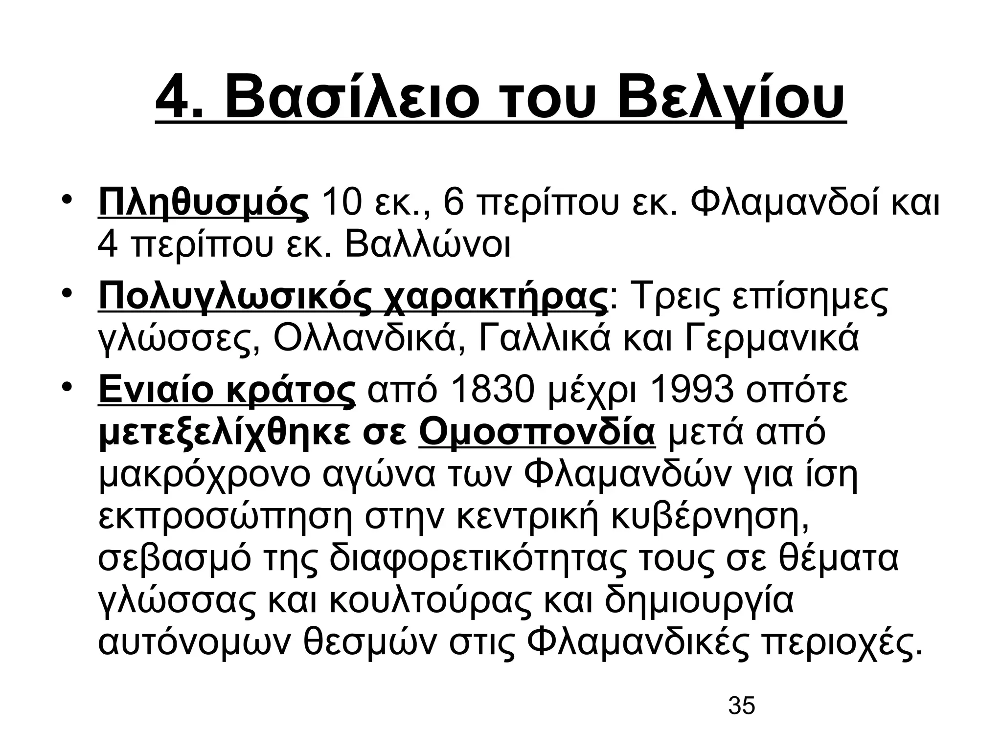 4. Βασίλειο του Βελγίου
• Πληθυσμός 10 εκ., 6 περίπου εκ. Φλαμανδοί και
4 περίπου εκ. Βαλλώνοι
• Πολυγλωσικός χαρακτήρας: Τρεις επίσημες
γλώσσες, Ολλανδικά, Γαλλικά και Γερμανικά
• Ενιαίο κράτος από 1830 μέχρι 1993 οπότε
μετεξελίχθηκε σε Ομοσπονδία μετά από
μακρόχρονο αγώνα των Φλαμανδών για ίση
εκπροσώπηση στην κεντρική κυβέρνηση,
σεβασμό της διαφορετικότητας τους σε θέματα
γλώσσας και κουλτούρας και δημιουργία
αυτόνομων θεσμών στις Φλαμανδικές περιοχές.
35

 