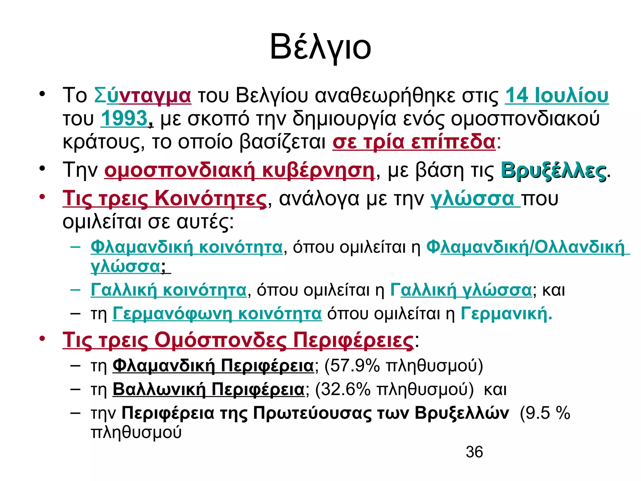 Βέλγιο
• Το Σύνταγμα του Βελγίου αναθεωρήθηκε στις 14 Ιουλίου
του 1993, με σκοπό την δημιουργία ενός ομοσπονδιακού
κράτους, το οποίο βασίζεται σε τρία επίπεδα:
• Την ομοσπονδιακή κυβέρνηση, με βάση τις Βρυξέλλες.
Βρυξέλλες
• Τις τρεις Κοινότητες, ανάλογα με την γλώσσα που
ομιλείται σε αυτές:
– Φλαμανδική κοινότητα, όπου ομιλείται η Φλαμανδική/Ολλανδική
γλώσσα;
– Γαλλική κοινότητα, όπου ομιλείται η Γαλλική γλώσσα; και
– τη Γερμανόφωνη κοινότητα όπου ομιλείται η Γερμανική.

• Τις τρεις Ομόσπονδες Περιφέρειες:
– τη Φλαμανδική Περιφέρεια; (57.9% πληθυσμού)
– τη Βαλλωνική Περιφέρεια; (32.6% πληθυσμού) και
– την Περιφέρεια της Πρωτεύουσας των Βρυξελλών (9.5 %
πληθυσμού
36

 