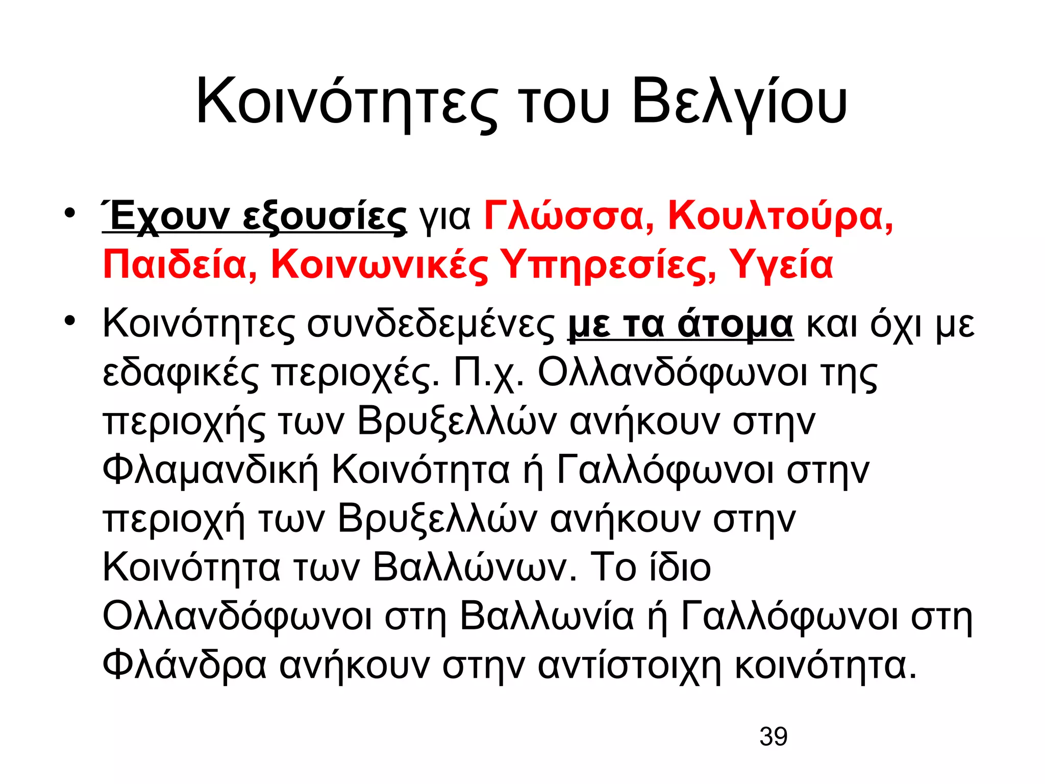 Κοινότητες του Βελγίου
• Έχουν εξουσίες για Γλώσσα, Κουλτούρα,
Παιδεία, Κοινωνικές Υπηρεσίες, Υγεία
• Κοινότητες συνδεδεμένες με τα άτομα και όχι με
εδαφικές περιοχές. Π.χ. Ολλανδόφωνοι της
περιοχής των Βρυξελλών ανήκουν στην
Φλαμανδική Κοινότητα ή Γαλλόφωνοι στην
περιοχή των Βρυξελλών ανήκουν στην
Κοινότητα των Βαλλώνων. Το ίδιο
Ολλανδόφωνοι στη Βαλλωνία ή Γαλλόφωνοι στη
Φλάνδρα ανήκουν στην αντίστοιχη κοινότητα.
39

 