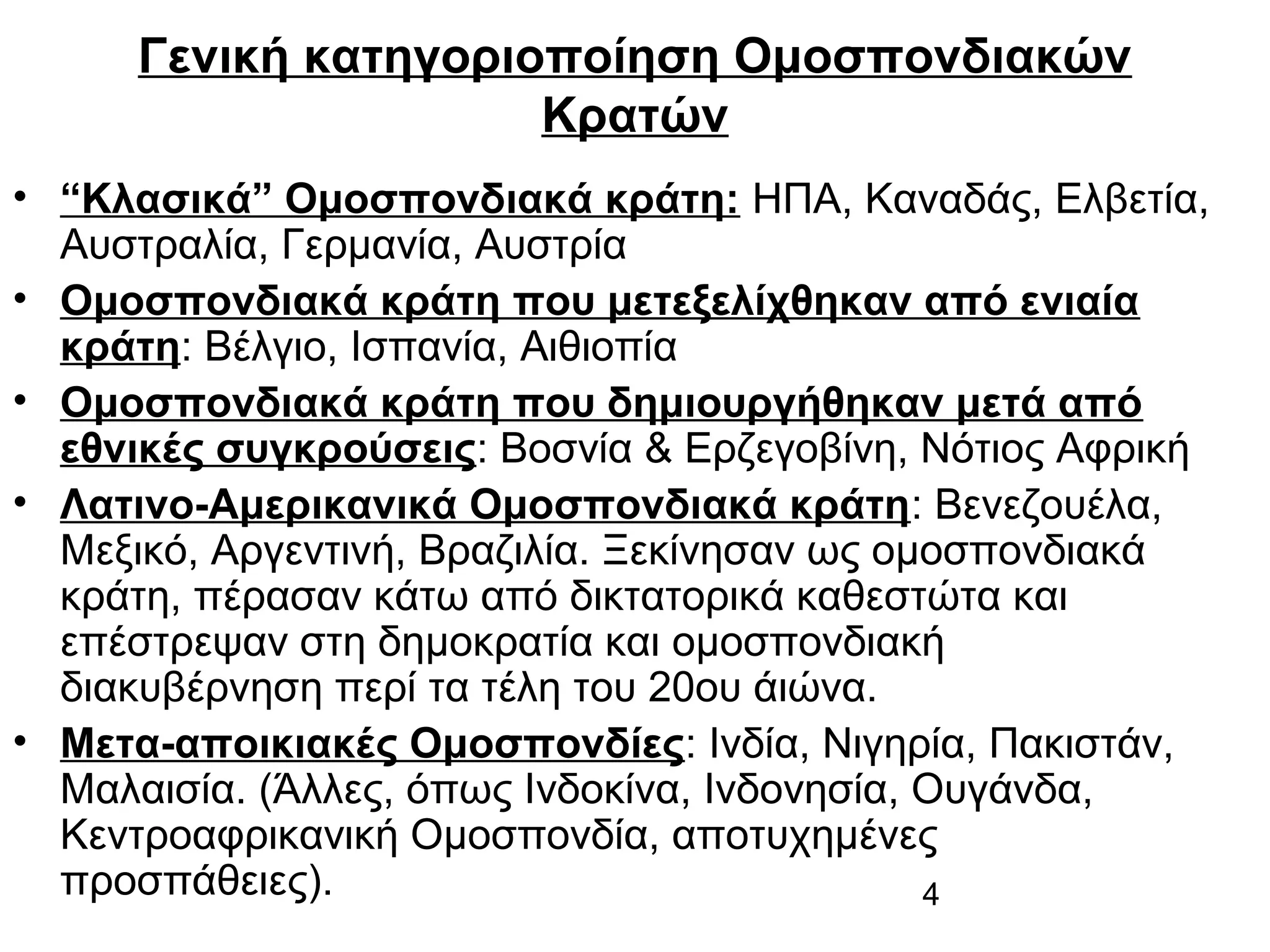 Γενική κατηγοριοποίηση Ομοσπονδιακών
Κρατών
• “Κλασικά” Ομοσπονδιακά κράτη: ΗΠΑ, Καναδάς, Ελβετία,
Αυστραλία, Γερμανία, Αυστρία
• Ομοσπονδιακά κράτη που μετεξελίχθηκαν από ενιαία
κράτη: Βέλγιο, Ισπανία, Αιθιοπία
• Ομοσπονδιακά κράτη που δημιουργήθηκαν μετά από
εθνικές συγκρούσεις: Βοσνία & Ερζεγοβίνη, Νότιος Αφρική
• Λατινο-Αμερικανικά Ομοσπονδιακά κράτη: Βενεζουέλα,
Μεξικό, Αργεντινή, Βραζιλία. Ξεκίνησαν ως ομοσπονδιακά
κράτη, πέρασαν κάτω από δικτατορικά καθεστώτα και
επέστρεψαν στη δημοκρατία και ομοσπονδιακή
διακυβέρνηση περί τα τέλη του 20ου άιώνα.
• Μετα-αποικιακές Ομοσπονδίες: Ινδία, Νιγηρία, Πακιστάν,
Μαλαισία. (Άλλες, όπως Ινδοκίνα, Ινδονησία, Ουγάνδα,
Κεντροαφρικανική Ομοσπονδία, αποτυχημένες
προσπάθειες).
4

 