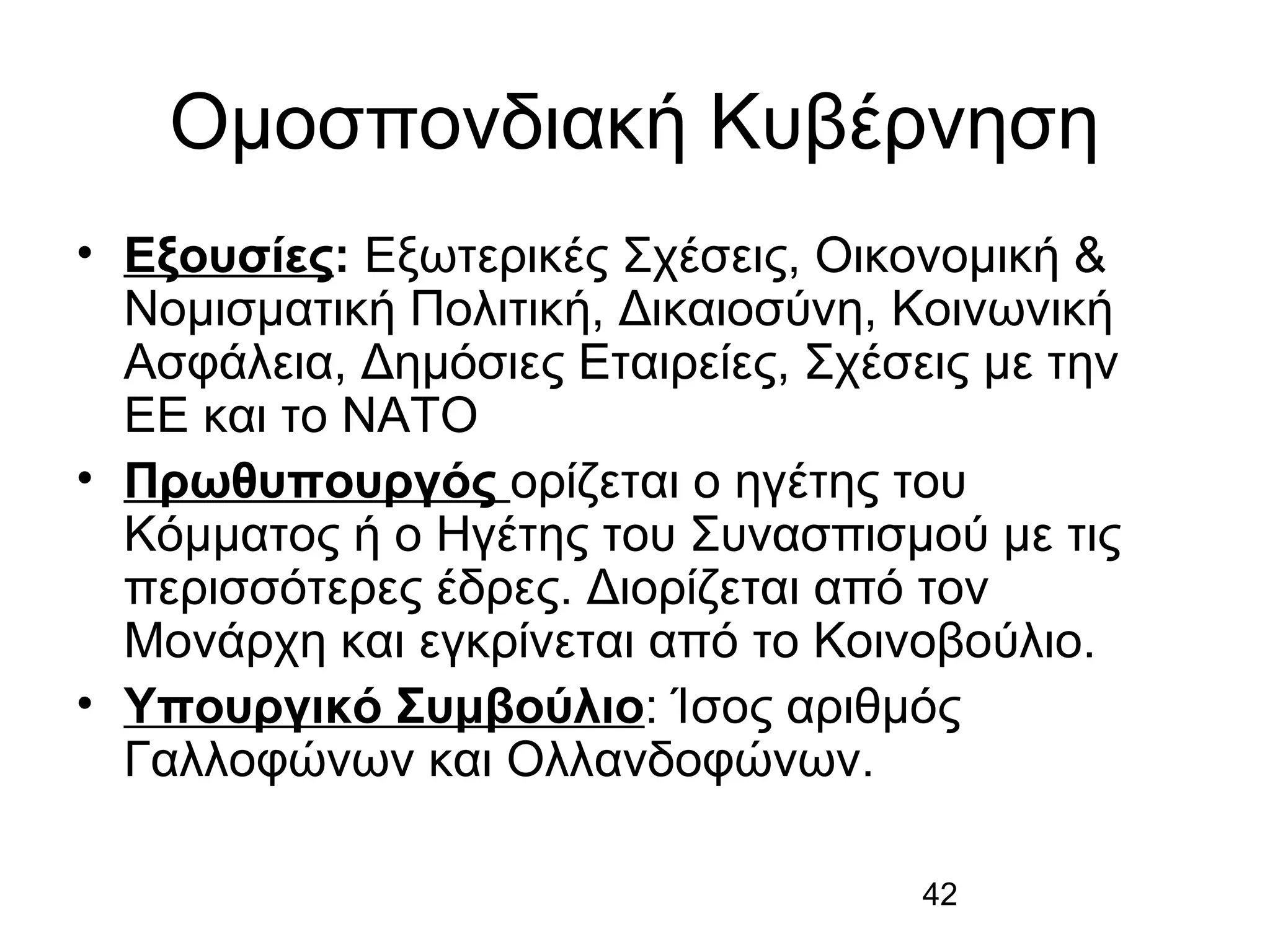 Ομοσπονδιακή Κυβέρνηση
• Εξουσίες: Εξωτερικές Σχέσεις, Οικονομική &
Νομισματική Πολιτική, Δικαιοσύνη, Κοινωνική
Ασφάλεια, Δημόσιες Εταιρείες, Σχέσεις με την
ΕΕ και το ΝΑΤΟ
• Πρωθυπουργός ορίζεται ο ηγέτης του
Κόμματος ή ο Ηγέτης του Συνασπισμού με τις
περισσότερες έδρες. Διορίζεται από τον
Μονάρχη και εγκρίνεται από το Κοινοβούλιο.
• Υπουργικό Συμβούλιο: Ίσος αριθμός
Γαλλοφώνων και Ολλανδοφώνων.
42

 