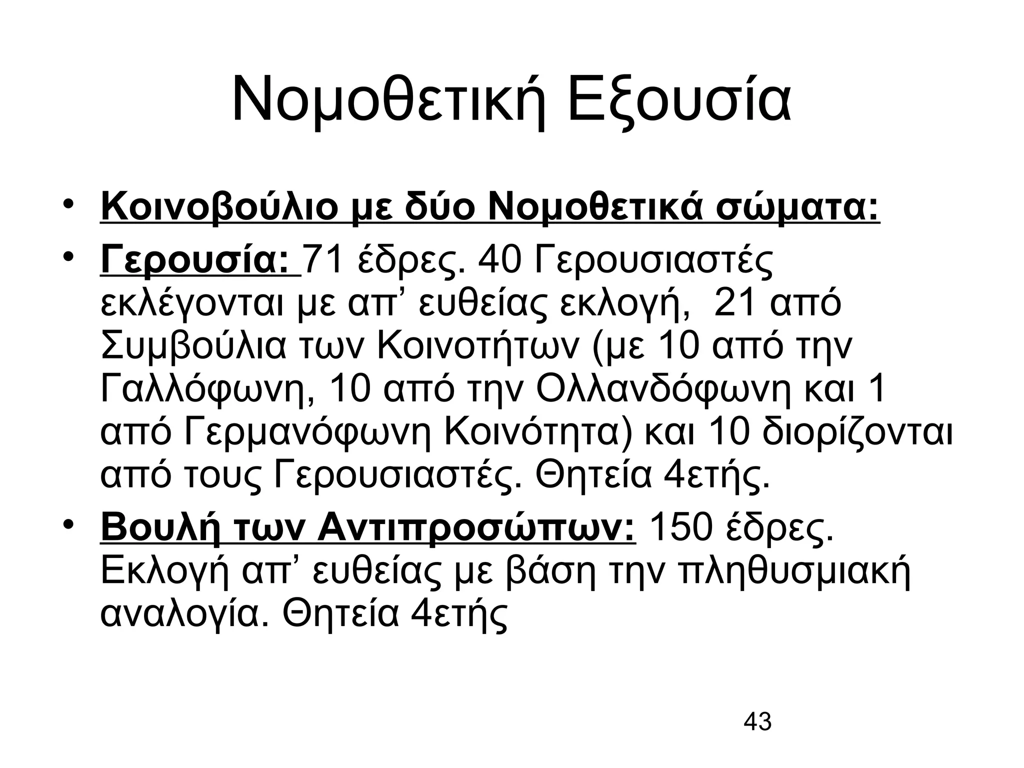 Νομοθετική Εξουσία
• Κοινοβούλιο με δύο Νομοθετικά σώματα:
• Γερουσία: 71 έδρες. 40 Γερουσιαστές
εκλέγονται με απ’ ευθείας εκλογή, 21 από
Συμβούλια των Κοινοτήτων (με 10 από την
Γαλλόφωνη, 10 από την Ολλανδόφωνη και 1
από Γερμανόφωνη Κοινότητα) και 10 διορίζονται
από τους Γερουσιαστές. Θητεία 4ετής.
• Βουλή των Αντιπροσώπων: 150 έδρες.
Εκλογή απ’ ευθείας με βάση την πληθυσμιακή
αναλογία. Θητεία 4ετής
43

 