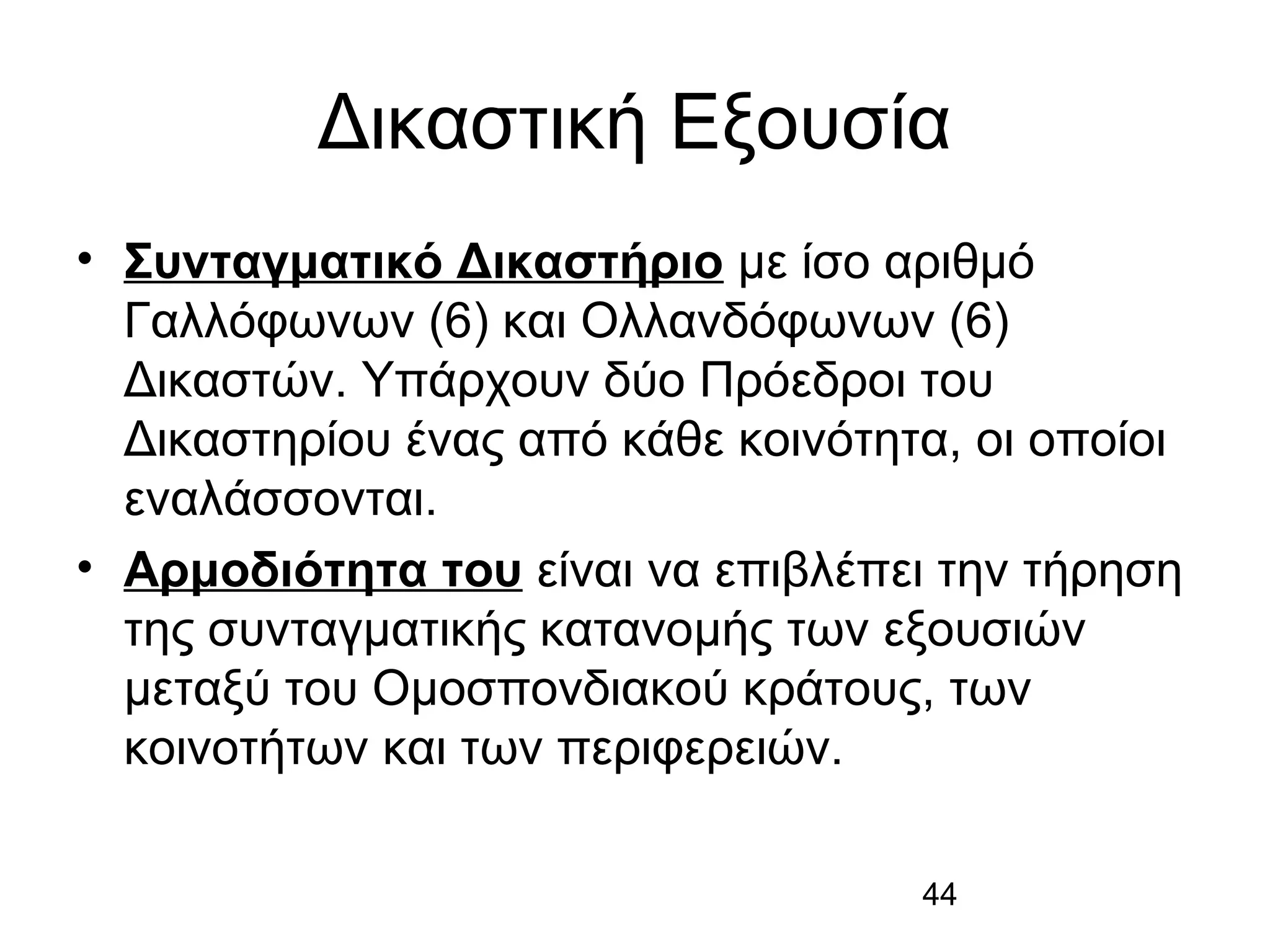 Δικαστική Εξουσία
• Συνταγματικό Δικαστήριο με ίσο αριθμό
Γαλλόφωνων (6) και Ολλανδόφωνων (6)
Δικαστών. Υπάρχουν δύο Πρόεδροι του
Δικαστηρίου ένας από κάθε κοινότητα, οι οποίοι
εναλάσσονται.
• Αρμοδιότητα του είναι να επιβλέπει την τήρηση
της συνταγματικής κατανομής των εξουσιών
μεταξύ του Ομοσπονδιακού κράτους, των
κοινοτήτων και των περιφερειών.
44

 