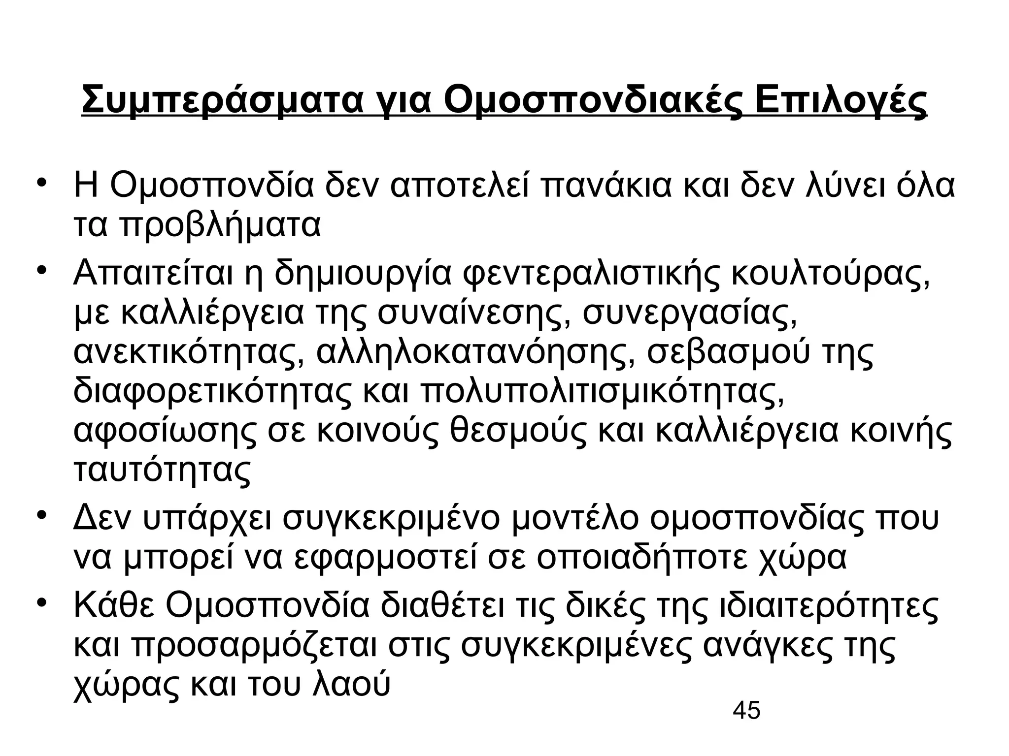 Συμπεράσματα για Ομοσπονδιακές Επιλογές
• Η Ομοσπονδία δεν αποτελεί πανάκια και δεν λύνει όλα
τα προβλήματα
• Απαιτείται η δημιουργία φεντεραλιστικής κουλτούρας,
με καλλιέργεια της συναίνεσης, συνεργασίας,
ανεκτικότητας, αλληλοκατανόησης, σεβασμού της
διαφορετικότητας και πολυπολιτισμικότητας,
αφοσίωσης σε κοινούς θεσμούς και καλλιέργεια κοινής
ταυτότητας
• Δεν υπάρχει συγκεκριμένο μοντέλο ομοσπονδίας που
να μπορεί να εφαρμοστεί σε οποιαδήποτε χώρα
• Κάθε Ομοσπονδία διαθέτει τις δικές της ιδιαιτερότητες
και προσαρμόζεται στις συγκεκριμένες ανάγκες της
χώρας και του λαού
45

 