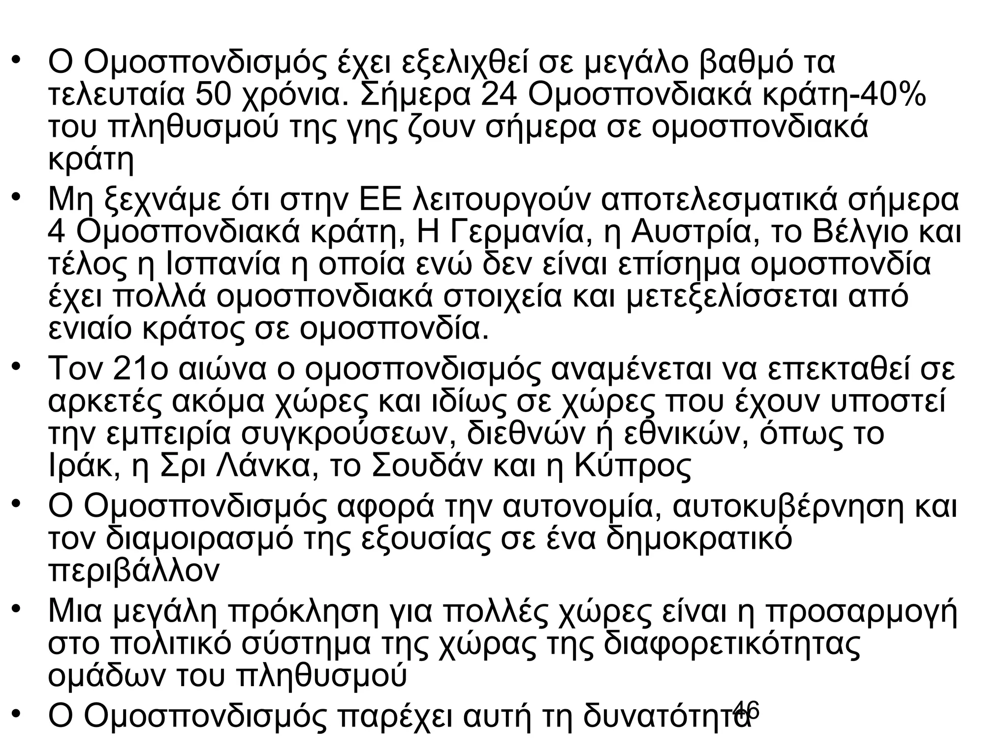 • Ο Ομοσπονδισμός έχει εξελιχθεί σε μεγάλο βαθμό τα
τελευταία 50 χρόνια. Σήμερα 24 Ομοσπονδιακά κράτη-40%
του πληθυσμού της γης ζουν σήμερα σε ομοσπονδιακά
κράτη
• Μη ξεχνάμε ότι στην ΕΕ λειτουργούν αποτελεσματικά σήμερα
4 Ομοσπονδιακά κράτη, Η Γερμανία, η Αυστρία, το Βέλγιο και
τέλος η Ισπανία η οποία ενώ δεν είναι επίσημα ομοσπονδία
έχει πολλά ομοσπονδιακά στοιχεία και μετεξελίσσεται από
ενιαίο κράτος σε ομοσπονδία.
• Τον 21ο αιώνα ο ομοσπονδισμός αναμένεται να επεκταθεί σε
αρκετές ακόμα χώρες και ιδίως σε χώρες που έχουν υποστεί
την εμπειρία συγκρούσεων, διεθνών ή εθνικών, όπως το
Ιράκ, η Σρι Λάνκα, το Σουδάν και η Κύπρος
• Ο Ομοσπονδισμός αφορά την αυτονομία, αυτοκυβέρνηση και
τον διαμοιρασμό της εξουσίας σε ένα δημοκρατικό
περιβάλλον
• Μια μεγάλη πρόκληση για πολλές χώρες είναι η προσαρμογή
στο πολιτικό σύστημα της χώρας της διαφορετικότητας
ομάδων του πληθυσμού
46
• Ο Ομοσπονδισμός παρέχει αυτή τη δυνατότητα

 