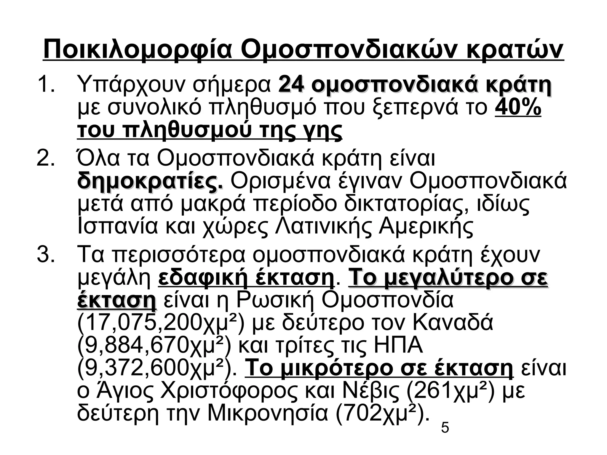 Ποικιλομορφία Ομοσπονδιακών κρατών
1. Υπάρχουν σήμερα 24 ομοσπονδιακά κράτη
με συνολικό πληθυσμό που ξεπερνά το 40%
του πληθυσμού της γης
2. Όλα τα Ομοσπονδιακά κράτη είναι
δημοκρατίες. Ορισμένα έγιναν Ομοσπονδιακά
μετά από μακρά περίοδο δικτατορίας, ιδίως
Ισπανία και χώρες Λατινικής Αμερικής
3. Τα περισσότερα ομοσπονδιακά κράτη έχουν
μεγάλη εδαφική έκταση. Το μεγαλύτερο σε
έκταση είναι η Ρωσική Ομοσπονδία
(17,075,200χμ²) με δεύτερο τον Καναδά
(9,884,670χμ²) και τρίτες τις ΗΠΑ
(9,372,600χμ²). Το μικρότερο σε έκταση είναι
ο Άγιος Χριστόφορος και Νέβις (261χμ²) με
δεύτερη την Μικρονησία (702χμ²).
5

 