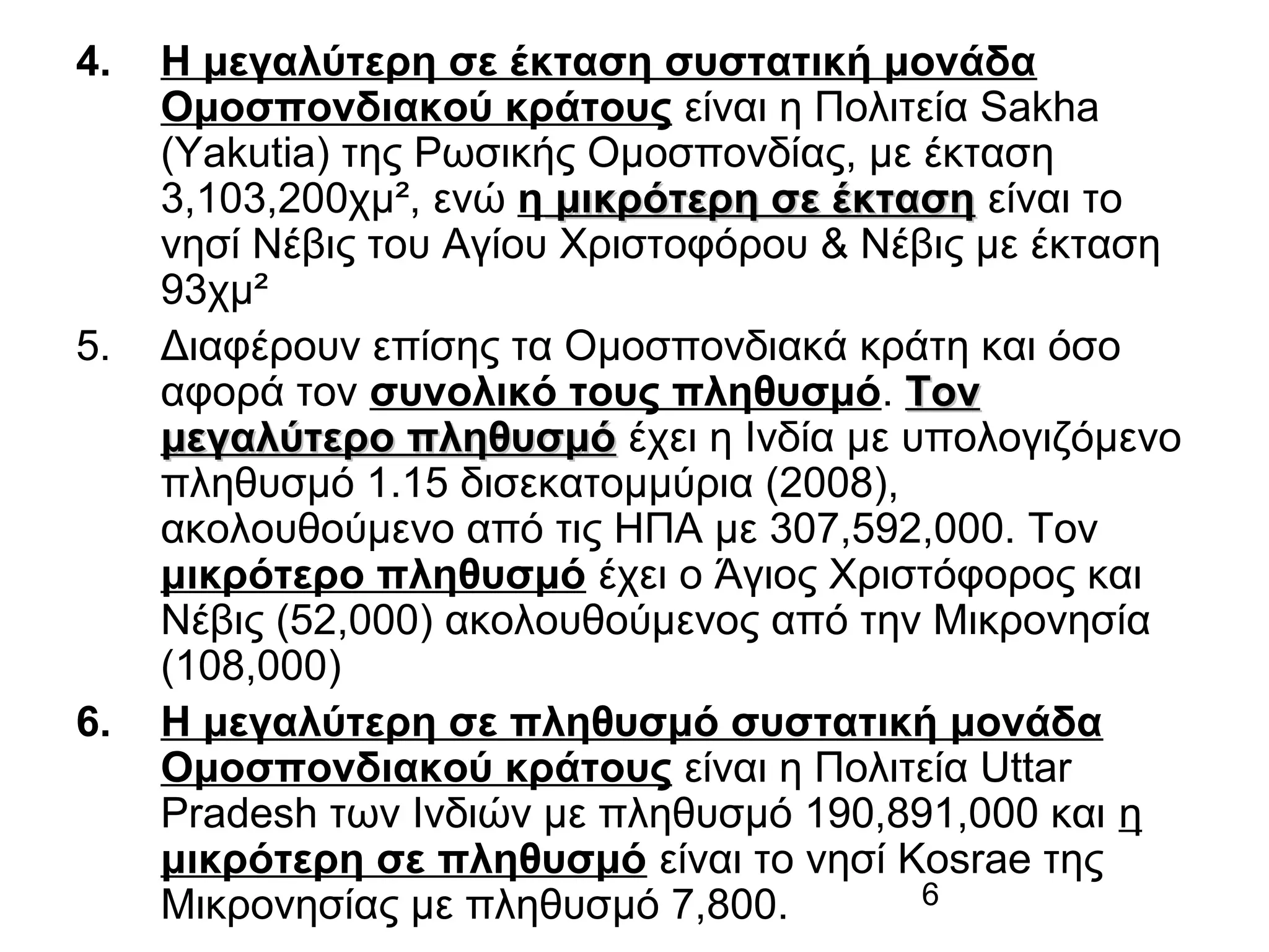 4.

5.

6.

Η μεγαλύτερη σε έκταση συστατική μονάδα
Ομοσπονδιακού κράτους είναι η Πολιτεία Sakha
(Yakutia) της Ρωσικής Ομοσπονδίας, με έκταση
3,103,200χμ², ενώ η μικρότερη σε έκταση είναι το
νησί Νέβις του Αγίου Χριστοφόρου & Νέβις με έκταση
93χμ²
Διαφέρουν επίσης τα Ομοσπονδιακά κράτη και όσο
αφορά τον συνολικό τους πληθυσμό. Τον
μεγαλύτερο πληθυσμό έχει η Ινδία με υπολογιζόμενο
πληθυσμό 1.15 δισεκατομμύρια (2008),
ακολουθούμενο από τις ΗΠΑ με 307,592,000. Τον
μικρότερο πληθυσμό έχει ο Άγιος Χριστόφορος και
Νέβις (52,000) ακολουθούμενος από την Μικρονησία
(108,000)
Η μεγαλύτερη σε πληθυσμό συστατική μονάδα
Ομοσπονδιακού κράτους είναι η Πολιτεία Uttar
Pradesh των Ινδιών με πληθυσμό 190,891,000 και η
μικρότερη σε πληθυσμό είναι το νησί Kosrae της
6
Μικρονησίας με πληθυσμό 7,800.

 