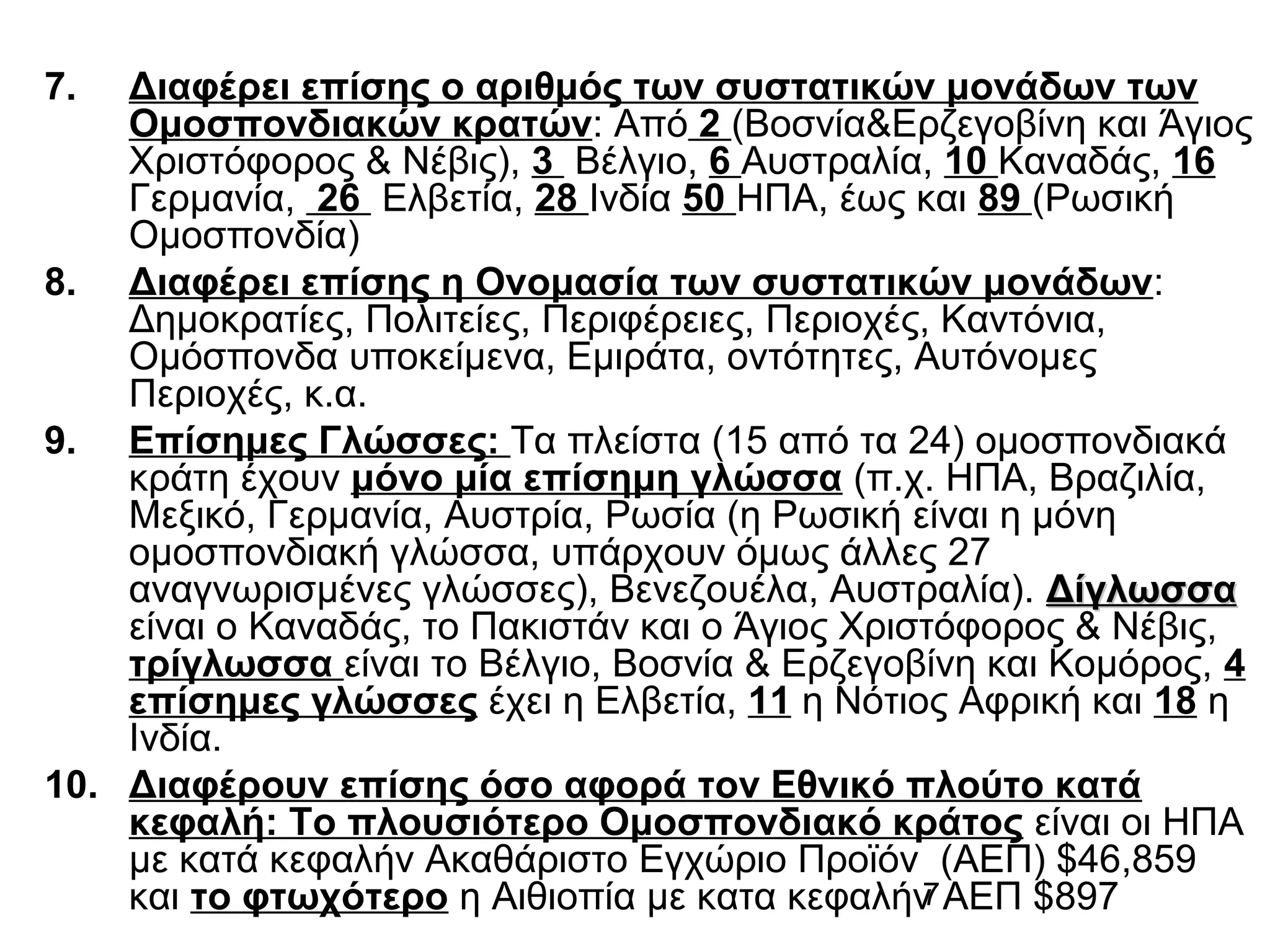 7.

Διαφέρει επίσης ο αριθμός των συστατικών μονάδων των
Ομοσπονδιακών κρατών: Από 2 (Βοσνία&Ερζεγοβίνη και Άγιος
Χριστόφορος & Νέβις), 3 Βέλγιο, 6 Αυστραλία, 10 Καναδάς, 16
Γερμανία, 26 Ελβετία, 28 Ινδία 50 ΗΠΑ, έως και 89 (Ρωσική
Ομοσπονδία)
8. Διαφέρει επίσης η Ονομασία των συστατικών μονάδων:
Δημοκρατίες, Πολιτείες, Περιφέρειες, Περιοχές, Καντόνια,
Ομόσπονδα υποκείμενα, Εμιράτα, οντότητες, Αυτόνομες
Περιοχές, κ.α.
9. Επίσημες Γλώσσες: Τα πλείστα (15 από τα 24) ομοσπονδιακά
κράτη έχουν μόνο μία επίσημη γλώσσα (π.χ. ΗΠΑ, Βραζιλία,
Μεξικό, Γερμανία, Αυστρία, Ρωσία (η Ρωσική είναι η μόνη
ομοσπονδιακή γλώσσα, υπάρχουν όμως άλλες 27
αναγνωρισμένες γλώσσες), Βενεζουέλα, Αυστραλία). Δίγλωσσα
είναι ο Καναδάς, το Πακιστάν και ο Άγιος Χριστόφορος & Νέβις,
τρίγλωσσα είναι το Βέλγιο, Βοσνία & Ερζεγοβίνη και Κομόρος, 4
επίσημες γλώσσες έχει η Ελβετία, 11 η Νότιος Αφρική και 18 η
Ινδία.
10. Διαφέρουν επίσης όσο αφορά τον Εθνικό πλούτο κατά
κεφαλή: Το πλουσιότερο Ομοσπονδιακό κράτος είναι οι ΗΠΑ
με κατά κεφαλήν Ακαθάριστο Εγχώριο Προϊόν (ΑΕΠ) $46,859
7
και το φτωχότερο η Αιθιοπία με κατα κεφαλήν ΑΕΠ $897

 