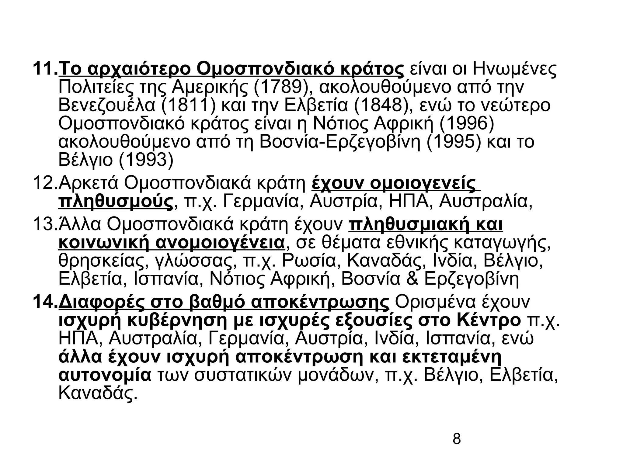 11.Το αρχαιότερο Ομοσπονδιακό κράτος είναι οι Ηνωμένες
Πολιτείες της Αμερικής (1789), ακολουθούμενο από την
Βενεζουέλα (1811) και την Ελβετία (1848), ενώ το νεώτερο
Ομοσπονδιακό κράτος είναι η Νότιος Αφρική (1996)
ακολουθούμενο από τη Βοσνία-Ερζεγοβίνη (1995) και το
Βέλγιο (1993)
12.Αρκετά Ομοσπονδιακά κράτη έχουν ομοιογενείς
πληθυσμούς, π.χ. Γερμανία, Αυστρία, ΗΠΑ, Αυστραλία,
13.Άλλα Ομοσπονδιακά κράτη έχουν πληθυσμιακή και
κοινωνική ανομοιογένεια, σε θέματα εθνικής καταγωγής,
θρησκείας, γλώσσας, π.χ. Ρωσία, Καναδάς, Ινδία, Βέλγιο,
Ελβετία, Ισπανία, Νότιος Αφρική, Βοσνία & Ερζεγοβίνη
14.Διαφορές στο βαθμό αποκέντρωσης Ορισμένα έχουν
ισχυρή κυβέρνηση με ισχυρές εξουσίες στο Κέντρο π.χ.
ΗΠΑ, Αυστραλία, Γερμανία, Αυστρία, Ινδία, Ισπανία, ενώ
άλλα έχουν ισχυρή αποκέντρωση και εκτεταμένη
αυτονομία των συστατικών μονάδων, π.χ. Βέλγιο, Ελβετία,
Καναδάς.
8

 