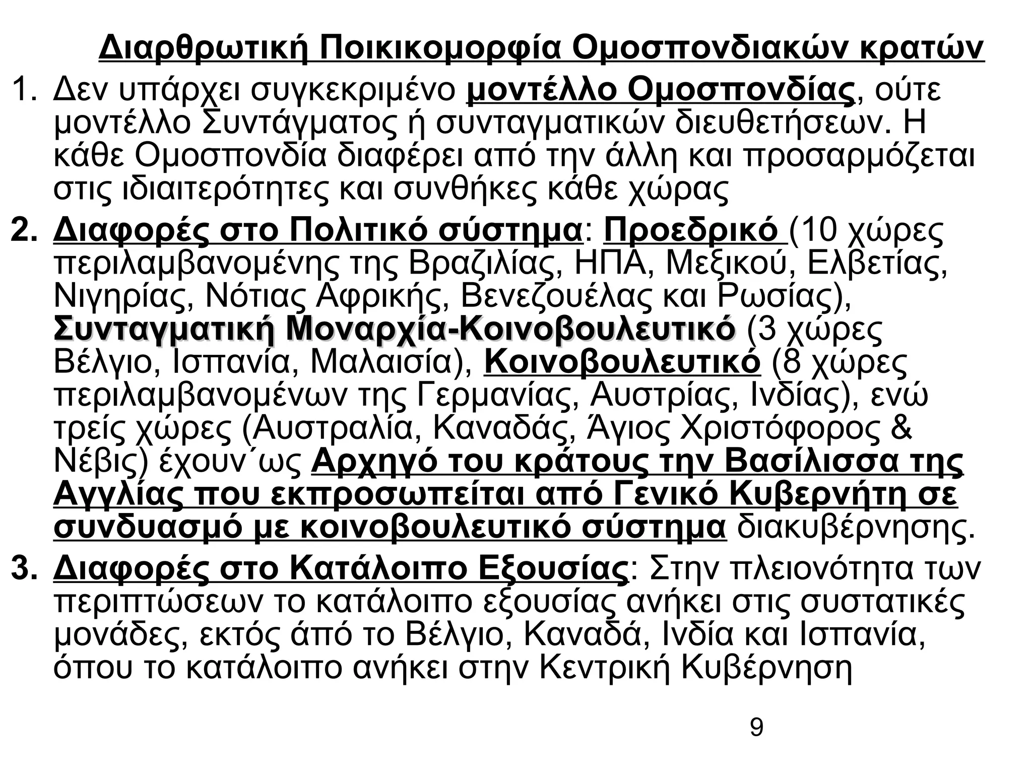 Διαρθρωτική Ποικικομορφία Ομοσπονδιακών κρατών
1. Δεν υπάρχει συγκεκριμένο μοντέλλο Ομοσπονδίας, ούτε
μοντέλλο Συντάγματος ή συνταγματικών διευθετήσεων. Η
κάθε Ομοσπονδία διαφέρει από την άλλη και προσαρμόζεται
στις ιδιαιτερότητες και συνθήκες κάθε χώρας
2. Διαφορές στο Πολιτικό σύστημα: Προεδρικό (10 χώρες
περιλαμβανομένης της Βραζιλίας, ΗΠΑ, Μεξικού, Ελβετίας,
Νιγηρίας, Νότιας Αφρικής, Βενεζουέλας και Ρωσίας),
Συνταγματική Μοναρχία-Κοινοβουλευτικό (3 χώρες
Βέλγιο, Ισπανία, Μαλαισία), Κοινοβουλευτικό (8 χώρες
περιλαμβανομένων της Γερμανίας, Αυστρίας, Ινδίας), ενώ
τρείς χώρες (Αυστραλία, Καναδάς, Άγιος Χριστόφορος &
Νέβις) έχουν΄ως Αρχηγό του κράτους την Βασίλισσα της
Αγγλίας που εκπροσωπείται από Γενικό Κυβερνήτη σε
συνδυασμό με κοινοβουλευτικό σύστημα διακυβέρνησης.
3. Διαφορές στο Κατάλοιπο Εξουσίας: Στην πλειονότητα των
περιπτώσεων το κατάλοιπο εξουσίας ανήκει στις συστατικές
μονάδες, εκτός άπό το Βέλγιο, Καναδά, Ινδία και Ισπανία,
όπου το κατάλοιπο ανήκει στην Κεντρική Κυβέρνηση
9

 
